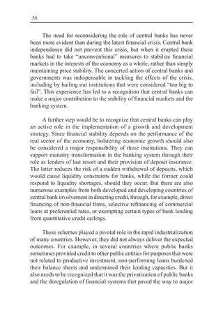 36
The need for reconsidering the role of central banks has never
been more evident than during the latest financial crisis. Central bank
independence did not prevent this crisis, but when it erupted these
banks had to take “unconventional” measures to stabilize financial
markets in the interests of the economy as a whole, rather than simply
maintaining price stability. The concerted action of central banks and
governments was indispensable in tackling the effects of the crisis,
including by bailing out institutions that were considered “too big to
fail”. This experience has led to a recognition that central banks can
make a major contribution to the stability of financial markets and the
banking system.
A further step would be to recognize that central banks can play
an active role in the implementation of a growth and development
strategy. Since financial stability depends on the performance of the
real sector of the economy, bolstering economic growth should also
be considered a major responsibility of these institutions. They can
support maturity transformation in the banking system through their
role as lenders of last resort and their provision of deposit insurance.
The latter reduces the risk of a sudden withdrawal of deposits, which
would cause liquidity constraints for banks, while the former could
respond to liquidity shortages, should they occur. But there are also
numerous examples from both developed and developing countries of
central bank involvement in directing credit, through, for example, direct
financing of non-financial firms, selective refinancing of commercial
loans at preferential rates, or exempting certain types of bank lending
from quantitative credit ceilings.
These schemes played a pivotal role in the rapid industrialization
of many countries. However, they did not always deliver the expected
outcomes. For example, in several countries where public banks
sometimes provided credit to other public entities for purposes that were
not related to productive investment, non-performing loans burdened
their balance sheets and undermined their lending capacities. But it
also needs to be recognized that it was the privatization of public banks
and the deregulation of financial systems that paved the way to major
 