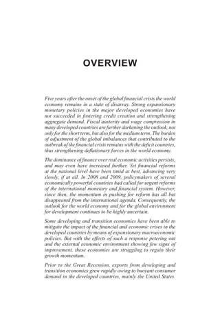 OVERVIEW
Five years after the onset of the global financial crisis the world
economy remains in a state of disarray. Strong expansionary
monetary policies in the major developed economies have
not succeeded in fostering credit creation and strengthening
aggregate demand. Fiscal austerity and wage compression in
many developed countries are further darkening the outlook, not
only for the short term, but also for the medium term. The burden
of adjustment of the global imbalances that contributed to the
outbreak of the financial crisis remains with the deficit countries,
thus strengthening deflationary forces in the world economy.
The dominance of finance over real economic activities persists,
and may even have increased further. Yet financial reforms
at the national level have been timid at best, advancing very
slowly, if at all. In 2008 and 2009, policymakers of several
economically powerful countries had called for urgent reforms
of the international monetary and financial system. However,
since then, the momentum in pushing for reform has all but
disappeared from the international agenda. Consequently, the
outlook for the world economy and for the global environment
for development continues to be highly uncertain.
Some developing and transition economies have been able to
mitigate the impact of the financial and economic crises in the
developed countries by means of expansionary macroeconomic
policies. But with the effects of such a response petering out
and the external economic environment showing few signs of
improvement, these economies are struggling to regain their
growth momentum.
Prior to the Great Recession, exports from developing and
transition economies grew rapidly owing to buoyant consumer
demand in the developed countries, mainly the United States.
 