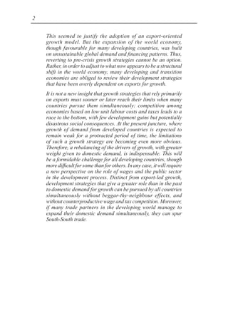 2
This seemed to justify the adoption of an export-oriented
growth model. But the expansion of the world economy,
though favourable for many developing countries, was built
on unsustainable global demand and financing patterns. Thus,
reverting to pre-crisis growth strategies cannot be an option.
Rather, in order to adjust to what now appears to be a structural
shift in the world economy, many developing and transition
economies are obliged to review their development strategies
that have been overly dependent on exports for growth.
It is not a new insight that growth strategies that rely primarily
on exports must sooner or later reach their limits when many
countries pursue them simultaneously: competition among
economies based on low unit labour costs and taxes leads to a
race to the bottom, with few development gains but potentially
disastrous social consequences. At the present juncture, where
growth of demand from developed countries is expected to
remain weak for a protracted period of time, the limitations
of such a growth strategy are becoming even more obvious.
Therefore, a rebalancing of the drivers of growth, with greater
weight given to domestic demand, is indispensable. This will
be a formidable challenge for all developing countries, though
more difficult for some than for others. In any case, it will require
a new perspective on the role of wages and the public sector
in the development process. Distinct from export-led growth,
development strategies that give a greater role than in the past
to domestic demand for growth can be pursued by all countries
simultaneously without beggar-thy-neighbour effects, and
without counterproductive wage and tax competition. Moreover,
if many trade partners in the developing world manage to
expand their domestic demand simultaneously, they can spur
South-South trade.
 