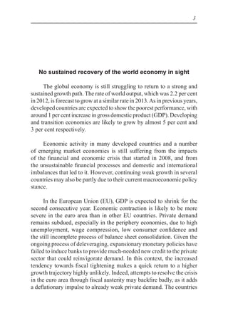 3
No sustained recovery of the world economy in sight
The global economy is still struggling to return to a strong and
sustained growth path. The rate of world output, which was 2.2 per cent
in 2012, is forecast to grow at a similar rate in 2013.As in previous years,
developed countries are expected to show the poorest performance, with
around 1 per cent increase in gross domestic product (GDP). Developing
and transition economies are likely to grow by almost 5 per cent and
3 per cent respectively.
Economic activity in many developed countries and a number
of emerging market economies is still suffering from the impacts
of the financial and economic crisis that started in 2008, and from
the unsustainable financial processes and domestic and international
imbalances that led to it. However, continuing weak growth in several
countries may also be partly due to their current macroeconomic policy
stance.
In the European Union (EU), GDP is expected to shrink for the
second consecutive year. Economic contraction is likely to be more
severe in the euro area than in other EU countries. Private demand
remains subdued, especially in the periphery economies, due to high
unemployment, wage compression, low consumer confidence and
the still incomplete process of balance sheet consolidation. Given the
ongoing process of deleveraging, expansionary monetary policies have
failed to induce banks to provide much-needed new credit to the private
sector that could reinvigorate demand. In this context, the increased
tendency towards fiscal tightening makes a quick return to a higher
growth trajectory highly unlikely. Indeed, attempts to resolve the crisis
in the euro area through fiscal austerity may backfire badly, as it adds
a deflationary impulse to already weak private demand. The countries
 