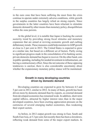4
in the euro zone that have been suffering the most from the crisis
continue to operate under extremely adverse conditions, while growth
in the surplus countries has largely relied on strong exports. Since
governments in the latter countries have been reluctant to stimulate
domestic demand by other means than monetary policy, disequilibrium
within the zone persists.
At the global level, it is notable that Japan is bucking the current
austerity trend by providing strong fiscal stimulus and monetary
expansion that are aimed at reviving economic growth and curbing
deflationary trends. These measures could help maintain its GDPgrowth
at close to 2 per cent in 2013. The United States is expected to grow
at a similar rate, but based on a different set of factors. Partly owing
to significant progress made in the consolidation of its banking sector,
private domestic demand has begun to recover. On the other hand, cuts
in public spending, including for needed investment in infrastructure, are
having a contractionary effect. Since the net outcome of these opposing
tendencies is unclear, there is also considerable uncertainty about
whether the expansionary monetary policy stance will be maintained.
Growth in many developing countries
driven by domestic demand
Developing countries are expected to grow by between 4.5 and
5 per cent in 2013, similar to 2012. In many of them, growth has been
driven more by domestic demand than by exports, as external demand
from developed economies has remained weak. In addition, short-term
capital inflows, attracted by higher interest rates than in the major
developed countries, have been exerting appreciation pressure on the
currencies of several emerging market economies, thus weakening
their export sectors.
As before, in 2012 output growth was strong in East, South and
South-EastAsia, at 5.3 per cent, but recently there has been a slowdown,
reflecting weak demand from some of the major export markets. In
 