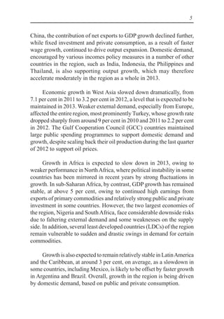 5
China, the contribution of net exports to GDP growth declined further,
while fixed investment and private consumption, as a result of faster
wage growth, continued to drive output expansion. Domestic demand,
encouraged by various incomes policy measures in a number of other
countries in the region, such as India, Indonesia, the Philippines and
Thailand, is also supporting output growth, which may therefore
accelerate moderately in the region as a whole in 2013.
Economic growth in West Asia slowed down dramatically, from
7.1 per cent in 2011 to 3.2 per cent in 2012, a level that is expected to be
maintained in 2013. Weaker external demand, especially from Europe,
affected the entire region, most prominently Turkey, whose growth rate
dropped sharply from around 9 per cent in 2010 and 2011 to 2.2 per cent
in 2012. The Gulf Cooperation Council (GCC) countries maintained
large public spending programmes to support domestic demand and
growth, despite scaling back their oil production during the last quarter
of 2012 to support oil prices.
Growth in Africa is expected to slow down in 2013, owing to
weaker performance in NorthAfrica, where political instability in some
countries has been mirrored in recent years by strong fluctuations in
growth. In sub-Saharan Africa, by contrast, GDP growth has remained
stable, at above 5 per cent, owing to continued high earnings from
exports of primary commodities and relatively strong public and private
investment in some countries. However, the two largest economies of
the region, Nigeria and SouthAfrica, face considerable downside risks
due to faltering external demand and some weaknesses on the supply
side. In addition, several least developed countries (LDCs) of the region
remain vulnerable to sudden and drastic swings in demand for certain
commodities.
Growth is also expected to remain relatively stable in LatinAmerica
and the Caribbean, at around 3 per cent, on average, as a slowdown in
some countries, including Mexico, is likely to be offset by faster growth
in Argentina and Brazil. Overall, growth in the region is being driven
by domestic demand, based on public and private consumption.
 