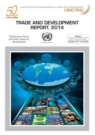 Global governance
and policy space for
development
TRADE AND DEVELOPMENT
REPORT, 2014
EMBARGO
The contents of this Report must not be
quoted or summarized in the print,
broadcast or electronic media before
10 September 2014, 17:00 hours GMT
U N I T E D N A T I O N S C O N F E R E N C E O N T R A D E A N D D E V E L O P M E N T
 
