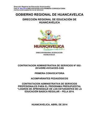 Dirección Regional de Educación Huancavelica
CAS N° 002-2014-DRE.HVCA/CEE-CAS-PRIMERA CONVOCATORIA
CONTRATACIÓN ADMINISTRATIVA DE SERVICIOS
GOBIERNO REGIONAL DE HUANCAVELICA
DIRECCIÓN REGIONAL DE EDUCACIÓN DE
HUANCAVELICA
CONTRATACION ADMINISTRATIVA DE SERVICIOS Nº 002-
2014/DRE-HVCA/CEE-CAS
PRIMERA CONVOCATORIA
ACOMPAÑANTES PEDAGÓGICOS
CONTRATACION ADMINISTRATIVA DE SERVICIOS
PROFESIONALES PARA EL PROGRAMA PRESUPUESTAL
“LOGROS DE APRENDIZAJE DE LOS ESTUDIANTES DE LA
EDUCACIÓN BASICA REGULAR – PELA 2014.
HUANCAVELICA, ABRIL DE 2014
 