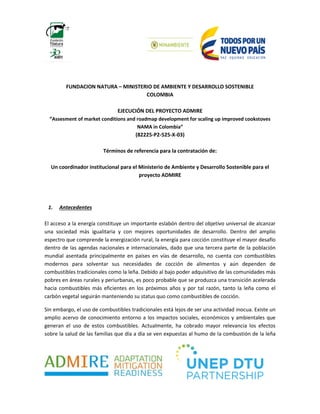 FUNDACION NATURA – MINISTERIO DE AMBIENTE Y DESARROLLO SOSTENIBLE
COLOMBIA
EJECUCIÓN DEL PROYECTO ADMIRE
“Assesment of market conditions and roadmap development for scaling up improved cookstoves
NAMA in Colombia”
(82225-P2-525-X-03)
Términos de referencia para la contratación de:
Un coordinador institucional para el Ministerio de Ambiente y Desarrollo Sostenible para el
proyecto ADMIRE
1. Antecedentes
El acceso a la energía constituye un importante eslabón dentro del objetivo universal de alcanzar
una sociedad más igualitaria y con mejores oportunidades de desarrollo. Dentro del amplio
espectro que comprende la energización rural, la energía para cocción constituye el mayor desafío
dentro de las agendas nacionales e internacionales, dado que una tercera parte de la población
mundial asentada principalmente en países en vías de desarrollo, no cuenta con combustibles
modernos para solventar sus necesidades de cocción de alimentos y aún dependen de
combustibles tradicionales como la leña. Debido al bajo poder adquisitivo de las comunidades más
pobres en áreas rurales y periurbanas, es poco probable que se produzca una transición acelerada
hacia combustibles más eficientes en los próximos años y por tal razón, tanto la leña como el
carbón vegetal seguirán manteniendo su status quo como combustibles de cocción.
Sin embargo, el uso de combustibles tradicionales está lejos de ser una actividad inocua. Existe un
amplio acervo de conocimiento entorno a los impactos sociales, económicos y ambientales que
generan el uso de estos combustibles. Actualmente, ha cobrado mayor relevancia los efectos
sobre la salud de las familias que día a día se ven expuestas al humo de la combustión de la leña
 