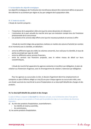 I / la description des objectifs stratégiques
Les objectifs stratégiques de l'institution de microfinance doivent être clairement définis et peuvent
être déclinés le cas échéant par région et /ou par catégorie de la population cible.
II / L’étude de marché :
L’étude de marché comporte :
- l’importance de la population cible ainsi que les zones desservies et à desservir ;
- L’estimation de la part actuelle du marché ainsi que son évolution compte tenu de l’évolution
prévisionnelle de la concurrence
- Les produits et les services déjà offerts ainsi que les nouveaux produits et services à offrir
L’étude de marché intègre des projections réalistes en matière de volume d’activité (en nombre
et en montant) avec la clientèle, en détaillant :
- entre les différents types de crédit, les volumes concernés, leur coût pour la clientèle, le taux de
pertes escompté par type de crédit
- entre les différents autres services financiers,
- entre les services non financiers proposés, avec le même niveau de détail sur leurs
caractéristiques,
L’étude de marché fait apparaitre les agences existantes à transférer par délégation, le plan de
création ou d’extension d’agences, avec le chronogramme de création / extension par délégation.
Pour les agences ou succursales à créer, le dossier d’agrément décrit les emplacements et
comporte un plan d'affaires allégé sur cinq (5) ans pour chaque agence ou succursale créée, avec
une étude succincte du marché de la zone d’implantation et un descriptif détaillé des charges et des
produits .
III / Le descriptif détaillé des produit et des charges
Le plan d’affaires comporte le descriptif des éléments suivants, avec la distinction entre d’une part les
produits des agences ou succursales et d’autre part les produits du siège et, le cas échéant, des directions
régionales :
a) Au titre des produits d’exploitation, essentiellement :
- les intérêts et revenus assimilés,
- les commissions,
b) les autres produits d’exploitation.
 