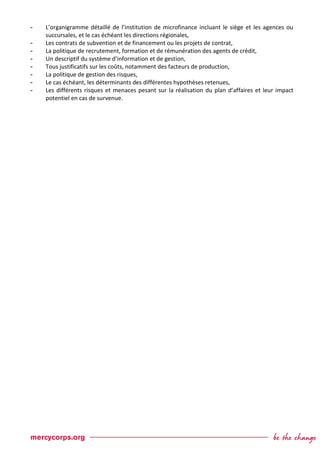 - L’organigramme détaillé de l’institution de microfinance incluant le siège et les agences ou
succursales, et le cas échéant les directions régionales,
- Les contrats de subvention et de financement ou les projets de contrat,
- La politique de recrutement, formation et de rémunération des agents de crédit,
- Un descriptif du système d’information et de gestion,
- Tous justificatifs sur les coûts, notamment des facteurs de production,
- La politique de gestion des risques,
- Le cas échéant, les déterminants des différentes hypothèses retenues,
- Les différents risques et menaces pesant sur la réalisation du plan d’affaires et leur impact
potentiel en cas de survenue.
 
