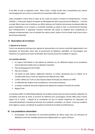 À cet effet, et suite un diagnostic mené, Mercy Corps compte recruter deux consultant(e)s pour assurer
l’accompagnement et la mise en conformité d’une association AMC de la région.
Cette consultation s’inscrit dans le cadre de son projet de soutien à l’emploi et l’entrepreneuriat « Tounes
Tekhdem », financé par l’Agence Française de Développement dans le gouvernorat de Medenine. A travers
ce projet, Mercy corps vise à contribuer aux efforts nationaux de l'insertion économique et professionnelle des
jeunes marginalisés, et ce à travers un ensemble d’activités qui aident à créer un environnement favorable
pour l’entrepreneuriat, à augmenter l’inclusion financière des jeunes et améliorer leurs compétences et
pratiques entrepreneuriales, tout en stimulant les acteurs privés, publics et de la société civile à leurs fournir
des services appropriés.
II. Description de la mission
L’objectif de la mission
Fournir une assistance technique pour appuyer la restructuration et la mise en conformité réglementaire d’une
Association de Microcrédit active dans le gouvernorat de Médenine (identifiée), et l’accompagner vers
l’obtention d’un agrément de la part du Ministère des Finances suivant les modalités en vigueurs.
Les résultats attendus
 Un rapport intermédiaire et des ateliers de restitution sur les différentes étapes de la consultance
(voire la liste des livrables dans le calendrier d’activités)
 Plan de développement 2015-2020
 Plan de Formation
 Les textes de base (statuts, règlements intérieurs, et autres) nécessaires pour la création de la
nouvelle entité et pour l’octroi de l’agrément sont élaborés avec l’AMC
 Le Plan d’affaire (sur 5 ans en deux langues arabes et français) est élaboré par l’AMC
 un référentiel des emplois et des compétences, manuel des procédures,
 Le dossier complet de demande d’agrément est déposé (et accepté) à l’Autorité de Contrôle
 Rapport Final
Le processus définit, la méthodologie déployée, les livrables produits ainsi que toute production rattachée à la
consultation sont libre de droits, et serviront de référence pour accompagner d’autres AMCs dans d’autres
régions de la Tunisie. L’objectif de la consultance est que Un dossier d’agrément de l’association de
microcrédit bénéficiaire d’assistance technique de la présente consultation, qui répond à tous les conditions
et les règles en vigueur, est déposé et accepté par l’Autorité de Contrôle de la Microfinance.
III. Les prestations demandées
 Accompagner une association de microcrédit (prédéfinie par Mercy corps) dans une démarche de
filialisation suivant les modalités précises de la réglementation en vigueur (Annexe)
 