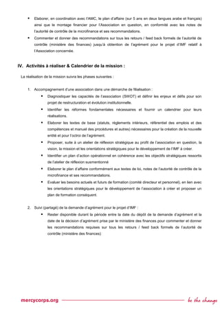  Elaborer, en coordination avec l’AMC, le plan d’affaire (sur 5 ans en deux langues arabe et français)
ainsi que le montage financier pour l’Association en question, en conformité avec les notes de
l’autorité de contrôle de la microfinance et ses recommandations.
 Commenter et donner des recommandations sur tous les retours / feed back formels de l’autorité de
contrôle (ministère des finances) jusqu’à obtention de l’agrément pour le projet d’IMF relatif à
l’Association concernée.
IV. Activités à réaliser & Calendrier de la mission :
La réalisation de la mission suivra les phases suivantes :
1. Accompagnement d’une association dans une démarche de filialisation :
 Diagnostiquer les capacités de l’association (SWOT) et définir les enjeux et défis pour son
projet de restructuration et évolution institutionnelle.
 Identifier les réformes fondamentales nécessaires et fournir un calendrier pour leurs
réalisations.
 Elaborer les textes de base (statuts, règlements intérieurs, référentiel des emplois et des
compétences et manuel des procédures et autres) nécessaires pour la création de la nouvelle
entité et pour l’octroi de l’agrément.
 Proposer, suite à un atelier de réflexion stratégique au profit de l’association en question, la
vision, la mission et les orientations stratégiques pour le développement de l’IMF à créer.
 Identifier un plan d’action opérationnel en cohérence avec les objectifs stratégiques ressortis
de l’atelier de réflexion susmentionné
 Elaborer le plan d’affaire conformément aux textes de loi, notes de l’autorité de contrôle de la
microfinance et ses recommandations.
 Evaluer les besoins actuels et futurs de formation (comité directeur et personnel), en lien avec
les orientations stratégiques pour le développement de l’association à créer et proposer un
plan de formation conséquent.
2. Suivi (partagé) de la demande d’agrément pour le projet d’IMF :
 Rester disponible durant la période entre la date du dépôt de la demande d’agrément et la
date de la décision d’agrément prise par le ministère des finances pour commenter et donner
les recommandations requises sur tous les retours / feed back formels de l’autorité de
contrôle (ministère des finances)
 