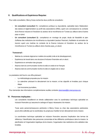 V. Qualifications et Expérience Requise:
Pour cette consultation, Mercy Corps recherche deux profils de consultants :
- Un consultant (consultant 1) : compétence juridique ou équivalente, spécialisé dans l’élaboration
des statuts et réglementation au profit des associations (ONG), ayant une connaissance du contexte
de la finance inclusive et l’évolution du secteur de la microfinance en Tunisie (ou ailleurs dans d’autres
pays un plus)
- Un consultant (consultant 2) : compétence en montage de projet, étude de faisabilité et plan
d’affaires des institutions de microfinance ou équivalent (secteur financier), facilitation et animation de
réunion ayant une maitrise du contexte de la finance inclusive et l’évolution du secteur de la
microfinance en Tunisie (ou ailleurs dans d’autres pays_un atout)
Transversal :
- Maitrise du contexte régional en matière de société civile et de développement;
- Expérience de travail dans une structure d’inclusion financière est un atout ;
- Expérience en animation des groupes
- Aisance dans la communication écrite et orale en arabe et en français
- Aisance dans la communication écrite et orale en anglais est un atout
Le prestataire doit fournir une offre précisant :
- La méthodologie proposée pour la mission
- Le calendrier précisant le déroulement de la mission, et les objectifs et livrables pour chaque
étape.
- Les honoraires journaliers.
Pour demander des informations complémentaires veuillez contacter ahermessi@tn.mercycorps.org
VI. Personnes impliquées :
Les consultants travailleront en étroite collaboration avec le coordinateur technique spécialisé en
inclusion financière qui assurera le cadrage et l’appui nécessaire à la mission.
Toute autre personne/ressource pertinente à Mercy Corps ou chez des associations partenaires
pourra être sollicitée par le coordinateur du projet pour faciliter le bon déroulement de la mission.
Le coordinateur technique spécialisé en inclusion financière assurera l’explication des termes de
référence, l’identification des personnes concernées et les différents contributeurs dans la mission, la
planification et l’organisation logistique de la mission, l’organisation des restitutions et la validation des
livrables.
 