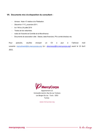 VII. Documents mis à la disposition du consultant :
- Annexe : Note n°3 relative à la Filialisation.
- Décret-loi n°117_novembre 2011.
- loi n°46 du 24 juillet 2014
- Textes de lois rattachées.
- notes de l’Autorité de Contrôle de la Microfinance
- Documents de association cible : Statuts, états financiers, PVs comité directeur etc.
Pour postuler, veuillez envoyer un CV à jour à l’adresse mail
suivante : recruitment@tn.mercycorps.org (cc : ahermessi@tn.mercycorps.org) avant le 13 Avril
2015.
Appartement 15
Immeuble Jasmin, Rue du Lac Turkana
Les Berges Du Lac - Tunis - 1053
Tunisia
www.mercycorps.org
 