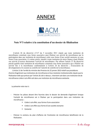ANNEXE
Note N°3 relative à la constitution d’un dossier de filialisation
L'article 26 du décret-loi n°117 du 5 novembre 2011 stipule que toute institution de
microfinance constituée sous forme associative peut filialiser son activité de microfinance par la
participation dans une institution de microfinance créée sous forme d’une société anonyme ou sous
forme d’une association. Ce même article, interdit à toute institution de micro finance ayant filialisé
son activité d’exercer directement l’activité de microfinance. Par ailleurs l'article 27 du décret-loi
précité qualifie toute institution de microfinance constituée sous forme associative qui a filialisé son
activité liée à la microfinance conformément à l’article 26 du décret-loi ; d’association de
développement et la soumet au contrôle de l’autorité de contrôle de la microfinance.
L'article 11 de l'arrêté du ministre des finances du 22 janvier 2013 relatif aux procédures
d'octroi d'agrément aux institutions de microfinance et leur évolution institutionnelle stipule que la
filialisation telle que prévue par l'article 26 cité ci-dessus ; intervient soit dans une institution de de
microfinance créée à cet effet soit dans une institution de microfinance existante.
La présente note vise à :
- Préciser les pièces devant être fournies dans le dossier de demande d'agrément lorsque
l'activité de microfinance est à filialiser par la participation dans une institution de
microfinance :
 Créée à cet effet, sous forme d’une association
 Créée à cet effet sous forme d’une société anonyme
 Existante
- Préciser le contenu du plan d’affaires de l'institution de microfinance bénéficiaire de la
filialisation.
 