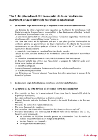 Titre 1 : les pièces devant être fournies dans le dossier de demande
d'agrément lorsque l'activité de microfinance est à filialiser
I- Les documents exigés de l'association qui se propose de filialiser son activité de microfinance :
- Une demande de retrait d’agrément sans liquidation de l'institution de microfinance ayant
filialisé son activité de microfinance, prenant effet à la date du démarrage effectif de l’activité
de l’institution de microfinance créée à cet effet,
- Les conventions de transfert des actifs et des passifs de l'association au profit de l'institution de
microfinance créée, prenant effet au jour de l’agrément.
- Une copie des statuts et du règlement intérieur et une pièce justifiant l’information du
secrétariat général du gouvernement de toute modification des statuts de l’association
conformément aux procédures prévues à l’article 16 du décret-loi no
2011-88 portantes
organisations des associations
- Le rapport du commissaire aux comptes afférent au dernier exercice
- L’extrait du casier judiciaire de chacun des membres du comité de direction et du directeur
exécutif
- Les curriculum vitae des membres du comité de direction et du directeur exécutif
- Un descriptif détaillé des activités que l'association se propose de s'adonner après avoir
filialisé son activité de microfinance
- Ses objectifs stratégiques
- Un état prévisionnel sur cinq ans, de ses moyens humains, techniques et financiers
- Les états financiers prévisionnels
- Une déclaration sur l’honneur attestant l’exactitude des pièces constituant le dossier de la
demande d'agrément.
II- Les documents exigés de l'institution de microfinance bénéficiaire de la filialisation
II-1 / Dans le cas où cette dernière est créée sous forme d'une association
- Un exemplaire de l'avis de la constitution de l’association dans le Journal Officiel de la
République Tunisienne ;
- Les pièces justifiant la constitution de la dotation associative ;
- L’extrait du casier judiciaire de chacun des membres du comité de direction et du directeur
exécutif ;
- Une copie des statuts et du règlement intérieur ;
- Une copie du manuel des procédures ;
- Les curriculum vitae des membres du comité de direction et du directeur exécutif ;
- Une étude de faisabilité sous forme de plan d’affaires établi sur une période de cinq (5) ans,
faisant ressortir notamment :
 les conditions de l'équilibre financier prenant en considération l'état de marché et
incluant un descriptif détaillé des charges et des produits,
 les états financiers prévisionnels ;
 les moyens humains et matériels.
 