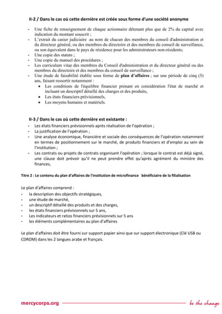 II-2 / Dans le cas où cette dernière est créée sous forme d'une société anonyme
- Une fiche de renseignement de chaque actionnaire détenant plus que de 2% du capital avec
indication du montant souscrit ;
- L’extrait du casier judiciaire au nom de chacun des membres du conseil d'administration et
du directeur général, ou des membres du directoire et des membres du conseil de surveillance,
ou son équivalent dans le pays de résidence pour les administrateurs non-résidents;
- Une copie des statuts ;
- Une copie du manuel des procédures ;
- Les curriculum vitae des membres du Conseil d'administration et du directeur général ou des
membres du directoire et des membres du conseil de surveillance ;
- Une étude de faisabilité établie sous forme de plan d’affaires ; sur une période de cinq (5)
ans, faisant ressortir notamment :
 Les conditions de l'équilibre financier prenant en considération l'état de marché et
incluant un descriptif détaillé des charges et des produits,
 Les états financiers prévisionnels,
 Les moyens humains et matériels.
II-3 / Dans le cas où cette dernière est existante :
- Les états financiers prévisionnels après réalisation de l’opération ;
- La justification de l’opération ;
- Une analyse économique, financière et sociale des conséquences de l’opération notamment
en termes de positionnement sur le marché, de produits financiers et d’emploi au sein de
l’institution ;
- Les contrats ou projets de contrats organisant l’opération ; lorsque le contrat est déjà signé,
une clause doit prévoir qu’il ne peut prendre effet qu'après agrément du ministre des
finances,
Titre 2 : Le contenu du plan d’affaires de l'institution de microfinance bénéficiaire de la filialisation
Le plan d'affaires comprend :
- la description des objectifs stratégiques,
- une étude de marché,
- un descriptif détaillé des produits et des charges,
- les états financiers prévisionnels sur 5 ans,
- Les indicateurs et ratios financiers prévisionnels sur 5 ans
- les éléments complémentaires au plan d’affaires
Le plan d'affaires doit être fourni sur support papier ainsi que sur support électronique (Clé USB ou
CDROM) dans les 2 langues arabe et français.
 