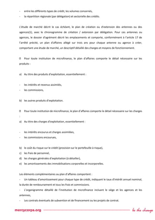 - entre les différents types de crédit, les volumes concernés,
- la répartition régionale (par délégation) et sectorielle des crédits.
L’étude de marché décrit le cas échéant, le plan de création ou d’extension des antennes ou des
agences(1), avec le chronogramme de création / extension par délégation. Pour ces antennes ou
agences, le dossier d’agrément décrit les emplacements et comporte, conformément à l’article 17 de
l’arrêté précité, un plan d'affaires allégé sur trois ans pour chaque antenne ou agence à créer,
comportant une étude de marché, un descriptif détaillé des charges et moyens de fonctionnement.
Pour toute institution de microfinance, le plan d’affaires comporte le détail nécessaire sur les
produits :
a) Au titre des produits d’exploitation, essentiellement :
- les intérêts et revenus assimilés,
- les commissions,
b) les autres produits d’exploitation.
Pour toute institution de microfinance, le plan d’affaires comporte le détail nécessaire sur les charges
:
a) Au titre des charges d’exploitation, essentiellement :
- les intérêts encourus et charges assimilées,
- les commissions encourues,
b) le coût du risque sur le crédit (provision sur le portefeuille à risque),
c) les frais de personnel,
d) les charges générales d’exploitation (à détailler),
e) les amortissements des immobilisations corporelles et incorporelles.
Les éléments complémentaires au plan d’affaires comportent :
- Un tableau d'amortissement pour chaque type de crédit, indiquant le taux d'intérêt annuel nominal,
la durée de remboursement et tous les frais et commissions.
- L’organigramme détaillé de l’institution de microfinance incluant le siège et les agences et les
antennes,
- Les contrats éventuels de subvention et de financement ou les projets de contrat.
 