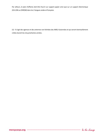 Par ailleurs, le plan d'affaires doit être fourni sur support papier ainsi que sur un support électronique
(Clé USB ou CDROM) dans les 2 langues arabe et française.
(1) Il s'agit des agences et des antennes non héritées des AMCs fusionnées et qui seront éventuellement
créées durant les cinq prochaines années.
 