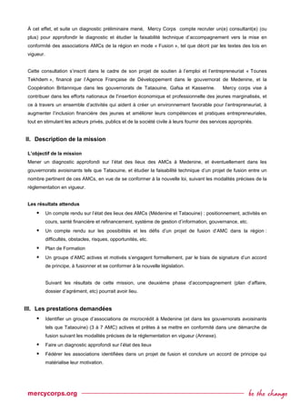À cet effet, et suite un diagnostic préliminaire mené, Mercy Corps compte recruter un(e) consultant(e) (ou
plus) pour approfondir le diagnostic et étudier la faisabilité technique d’accompagnement vers la mise en
conformité des associations AMCs de la région en mode « Fusion », tel que décrit par les textes des lois en
vigueur.
Cette consultation s’inscrit dans le cadre de son projet de soutien à l’emploi et l’entrepreneuriat « Tounes
Tekhdem », financé par l’Agence Française de Développement dans le gouvernorat de Medenine, et la
Coopération Britannique dans les gouvernorats de Tataouine, Gafsa et Kasserine. Mercy corps vise à
contribuer dans les efforts nationaux de l'insertion économique et professionnelle des jeunes marginalisés, et
ce à travers un ensemble d’activités qui aident à créer un environnement favorable pour l’entrepreneuriat, à
augmenter l’inclusion financière des jeunes et améliorer leurs compétences et pratiques entrepreneuriales,
tout en stimulant les acteurs privés, publics et de la société civile à leurs fournir des services appropriés.
II. Description de la mission
L’objectif de la mission
Mener un diagnostic approfondi sur l’état des lieux des AMCs à Medenine, et éventuellement dans les
gouvernorats avoisinants tels que Tataouine, et étudier la faisabilité technique d’un projet de fusion entre un
nombre pertinent de ces AMCs, en vue de se conformer à la nouvelle loi, suivant les modalités précises de la
réglementation en vigueur.
Les résultats attendus
 Un compte rendu sur l’état des lieux des AMCs (Médenine et Tataouine) : positionnement, activités en
cours, santé financière et refinancement, système de gestion d’information, gouvernance, etc.
 Un compte rendu sur les possibilités et les défis d’un projet de fusion d’AMC dans la région :
difficultés, obstacles, risques, opportunités, etc.
 Plan de Formation
 Un groupe d’AMC actives et motivés s’engagent formellement, par le biais de signature d’un accord
de principe, à fusionner et se conformer à la nouvelle législation.
Suivant les résultats de cette mission, une deuxième phase d’accompagnement (plan d’affaire,
dossier d’agrément, etc) pourrait avoir lieu.
III. Les prestations demandées
 Identifier un groupe d’associations de microcrédit à Medenine (et dans les gouvernorats avoisinants
tels que Tataouine) (3 à 7 AMC) actives et prêtes à se mettre en conformité dans une démarche de
fusion suivant les modalités précises de la réglementation en vigueur (Annexe).
 Faire un diagnostic approfondi sur l’état des lieux
 Fédérer les associations identifiées dans un projet de fusion et conclure un accord de principe qui
matérialise leur motivation.
 