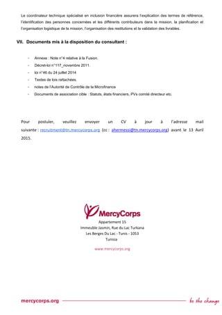 Le coordinateur technique spécialisé en inclusion financière assurera l’explication des termes de référence,
l’identification des personnes concernées et les différents contributeurs dans la mission, la planification et
l’organisation logistique de la mission, l’organisation des restitutions et la validation des livrables.
VII. Documents mis à la disposition du consultant :
- Annexe : Note n°4 relative à la Fusion.
- Décret-loi n°117_novembre 2011.
- loi n°46 du 24 juillet 2014
- Textes de lois rattachées.
- notes de l’Autorité de Contrôle de la Microfinance
- Documents de association cible : Statuts, états financiers, PVs comité directeur etc.
Pour postuler, veuillez envoyer un CV à jour à l’adresse mail
suivante : recruitment@tn.mercycorps.org (cc : ahermessi@tn.mercycorps.org) avant le 13 Avril
2015.
Appartement 15
Immeuble Jasmin, Rue du Lac Turkana
Les Berges Du Lac - Tunis - 1053
Tunisia
www.mercycorps.org
 