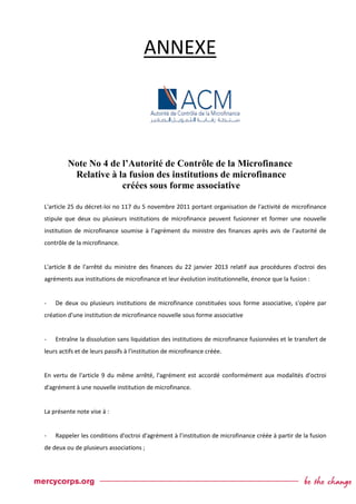 ANNEXE
Note No 4 de l’Autorité de Contrôle de la Microfinance
Relative à la fusion des institutions de microfinance
créées sous forme associative
L'article 25 du décret-loi no 117 du 5 novembre 2011 portant organisation de l'activité de microfinance
stipule que deux ou plusieurs institutions de microfinance peuvent fusionner et former une nouvelle
institution de microfinance soumise à l’agrément du ministre des finances après avis de l’autorité de
contrôle de la microfinance.
L'article 8 de l'arrêté du ministre des finances du 22 janvier 2013 relatif aux procédures d'octroi des
agréments aux institutions de microfinance et leur évolution institutionnelle, énonce que la fusion :
- De deux ou plusieurs institutions de microfinance constituées sous forme associative, s'opère par
création d'une institution de microfinance nouvelle sous forme associative
- Entraîne la dissolution sans liquidation des institutions de microfinance fusionnées et le transfert de
leurs actifs et de leurs passifs à l'institution de microfinance créée.
En vertu de l'article 9 du même arrêté, l'agrément est accordé conformément aux modalités d'octroi
d'agrément à une nouvelle institution de microfinance.
La présente note vise à :
- Rappeler les conditions d'octroi d'agrément à l’institution de microfinance créée à partir de la fusion
de deux ou de plusieurs associations ;
 