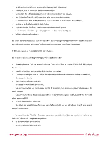 - La dénomination, la forme, la nationalité, l'activité et le siège social
- Les motifs, buts et conditions de la fusion envisagée
- La situation des actifs et des passifs dont la transmission totale est prévue,
- Son évaluation financière et économique faite par un expert-comptable,
- La détermination de la méthode retenue pour l'évaluation et les motifs du choix effectué,
- La date de la dissolution et celle de la fusion,
- La détermination des droits éventuels des salariés et des dirigeants,
- La décision de l'assemblée générale, approuvée en des termes identiques,
- le bilan prévisionnel de clôture
La fusion devient effective au jour de l'obtention du nouvel agrément par le ministre des finances qui
procède simultanément au retrait d'agrément des institutions de microfinance fusionnées.
II-2 Pièces exigées de l’association créée après fusion :
Le dossier de la demande d'agrément pour fusion doit comporter ;
- Un exemplaire de l'avis de la constitution de l'association dans le Journal Officiel de la République
Tunisienne,
- Les pièces justifiant la constitution de la dotation associative,
- L'extrait du casier judiciaire de chacun des membres du comité de direction et du directeur exécutif,
- Une copie des statuts,
- Une copie du règlement intérieur,
- Une copie du manuel des procédures,
- Les curriculum vitae des membres du comité de direction et du directeur exécutif et des copies de
leurs diplômes
- Les curriculum vitae et des copies des diplômes du personnel chargé du crédit, du contrôle, de l'audit
et de la comptabilité
- Le bilan prévisionnel d'ouverture
- Une étude de faisabilité sous forme de plan d'affaires établi sur une période de cinq (5) ans, faisant
ressortir notamment :
• les conditions de l'équilibre financier prenant en considération l'état de marché et incluant un
descriptif détaillé des charges et des produits,
• les états financiers prévisionnels,
• les moyens humains et matériels.
 
