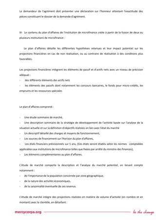 Le demandeur de l'agrément doit présenter une déclaration sur l'honneur attestant l'exactitude des
pièces constituant le dossier de la demande d'agrément.
III- Le contenu du plan d’affaires de l'institution de microfinance créée à partir de la fusion de deux ou
plusieurs institutions de microfinance :
Le plan d’affaires détaille les différentes hypothèses retenues et leur impact potentiel sur les
projections financières en cas de non réalisation, ou au contraire de réalisation à des conditions plus
favorables.
Les projections financières intègrent les éléments de passif et d’actifs nets avec un niveau de précision
adéquat :
- des différents éléments des actifs nets
- les éléments des passifs dont notamment les concours bancaires, le fonds pour micro-crédits, les
emprunts et les ressources spéciales
Le plan d’affaires comprend :
- Une étude sommaire de marché,
- Une description sommaire de la stratégie de développement de l'activité basée sur l'analyse de la
situation actuelle et sur la définition d'objectifs réalistes en lien avec l'état du marché
- Un descriptif détaillé des charges et moyens de fonctionnement,
- Les sources de financement sur l'horizon du plan d'affaires,
- Les états financiers prévisionnels sur 5 ans, (Ces états seront établis selon les normes comptables
applicables aux institutions de microfinance telles que fixées par arrêté du ministre des finances),
- Les éléments complémentaires au plan d’affaires.
L’étude de marché comporte la description et l’analyse du marché potentiel, en tenant compte
notamment :
- de l’importance de la population concernée par zone géographique,
- de la nature des activités économiques,
- de la saisonnalité éventuelle de ces revenus.
L’étude de marché intègre des projections réalistes en matière de volume d’activité (en nombre et en
montant) avec la clientèle, en détaillant :
 