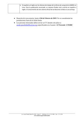 ______________________________________________________________________________________________
Av. Javier Prado Oeste No. 640 – Lima 27 Teléfonos: (51-1) 715-1800 – Fax: 717-1336
www.unodc.org/peruandecuador
• El español y el inglés son los idiomas de trabajo de la oficina de campo de la UNODC en
Lima. Para la publicación anunciada, se requiere fluidez oral y escrita en español e
inglés. El conocimiento de otro idioma oficial de las Naciones Unidas es una ventaja.
● Duración de convocatoria, hasta el 04 de Febrero de 2019. No se considerarán las
postulaciones fuera de la fecha límite.
● Las personas interesadas deben enviar su CV durante este plazo a:
unodc-perufieldoffice@un.org especificando en el asunto: AT Forestal - UNODC
 