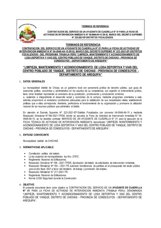 TERMINOS DE REFERENCIA
CONTRATACION DEL SERVICIO DE UN AYUDANTE DE CUADRILLA N° 01 PARA LA FICHA DE
ACTIVIDAD DE INTERVENCION INMEDIATA N° 04-0048-AII-15 EN EL MARCO DEL DECRETO SUPREMO
N° 223-2021-EF-DISTRITOS FOCALIZADOS.
TERMINOS DE REFERENCIA
CONTRATACION DEL SERVICIO DE UN AYUDANTE DE CUADRILLA N° 01 PARA LA FICHA DE ACTIVIDAD DE
INTERVENCION INMEDIATA N° 04-0048-AII-15 EN EL MARCO DEL DECRETO SUPREMO N° 223-2021-EF-DISTRITOS
FOCALIZADOS - DEL PROGRAMA TRABAJA PERU “LIMPIEZA, MANTENIMIENTO Y ACONDICIONAMIENTO DE
LOSA DEPORTIVA Y VIAS DEL CENTRO POBLADO DE YANQUE, DISTRITO DE CHICHAS - PROVINCIA DE
CONDESUYOS - DEPARTAMENTO DE AREQUIPA”
“LIMPIEZA, MANTENIMIENTO Y ACONDICIONAMIENTO DE LOSA DEPORTIVA Y VIAS DEL
CENTRO POBLADO DE YANQUE, DISTRITO DE CHICHAS - PROVINCIA DE CONDESUYOS -
DEPARTAMENTO DE AREQUIPA”
1. DATOS GENERALES
La municipalidad distrital de Chicas, es un gobierno local con personería jurídica de derecho público, que goza de
autonomía política, económica y administrativa en los asuntos de su competencia, con sujeción al ordenamiento jurídico,
tiene como finalidad representar al vecindario de su jurisdicción, promoviendo y conduciendo armónico
a, sostenida e integralmente el desarrollo social y económico de la comuna, mediante programas orientados a esta,
además proporciona al ciudadano condiciones adecuadas para la satisfacción de sus necesidades vitales, estableciendo
políticas que a ellas corresponde. Asimismo, perfecciona el funcionamiento de su organización y promueve la utilización
racional de los recursos públicos que administra el distrito.
En atención al Decreto Supremo N° 223-2021-EF-Dsitritos Focalizados con convenio 04-0048-AII-15 y mediante
Resolución Directorial N°166-2021-TP/DE donde se aprueba la Ficha de Actividad de Intervención Inmediata N° 04-
0048-AII-15, se ha decidido contratar SERVICIO DE UN AYUDANTE DE CUADRILLA N° 01 para la ejecución de la
FICHA TÉCNICA DE ACTIVIDAD DE INTERVENCIÓN INMEDIATA denominado “LIMPIEZA, MANTENIMIENTO Y
ACONDICIONAMIENTO DE LOSA DEPORTIVA Y VIAS DEL CENTRO POBLADO DE YANQUE, DISTRITO DE
CHICHAS - PROVINCIA DE CONDESUYOS - DEPARTAMENTO DE AREQUIPA”.
2. ENTIDAD CONVOCANTE
Municipalidad distrital de CHICHAS
3. NORMATIVIDAD APLICABLE
 Constitución política del estado.
 La ley orgánica de municipalidades ley Nro. 27972.
 Reglamento Nacional de Edificaciones.
 Resolución Directoral Nº 166 - 2021-TP/DE, Aprobación del listado de actividades de intervención inmediata.
 Resolución Ministerial Nº 164 – 2021-TR, autorizan transferencia de partidas en el presupuesto del sector público
para el año fiscal 2021 a favor del ministerio de trabajo y promoción del empleo.
 Resolución Ministerial N° 211-2021-TR.
 Reglamento Nacional de Edificaciones.
 Norma G.050 Seguridad durante la Construcción.
4. OBJETIVO
El presente documento tiene como objetivo la CONTRATACION DEL SERVICIO DE UN AYUDANTE DE CUADRILLA
N° 01 PARA LA FICHA DE ACTIVIDAD DE INTERVENCION INMEDIATA (TRABAJA PERU) DENOMINADA
“LIMPIEZA, MANTENIMIENTO Y ACONDICIONAMIENTO DE LOSA DEPORTIVA Y VIAS DEL CENTRO
POBLADO DE YANQUE, DISTRITO DE CHICHAS - PROVINCIA DE CONDESUYOS - DEPARTAMENTO DE
AREQUIPA”.
 