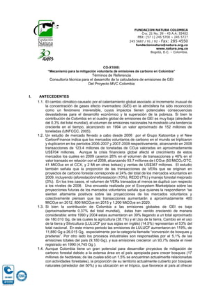 FUNDACION NATURA COLOMBIA
Cra. 21 No. 39 - 43 A.A. 55402
PBX: [57 1] 245 5700 – 245 5727
245 5687 / 91 / 92 - Fax: 285 4550
fundacionnatura@natura.org.co
www.natura.org.co
Bogotá, D.C. – Colombia.
CO-X1008:
“Mecanismo para la mitigación voluntaria de emisiones de carbono en Colombia”
Términos de Referencia
Consultoría técnica para el desarrollo de la calculadora de emisiones de GEI
Del Proyecto MVC Colombia
I. ANTECEDENTES
1.1. El cambio climático causado por el calentamiento global asociado al incremento inusual de
la concentración de gases efecto invernadero (GEI) en la atmósfera ha sido reconocido
como un fenómeno irreversible, cuyos impactos tienen potenciales consecuencias
devastadoras para el desarrollo económico y la superación de la pobreza. Si bien la
contribución de Colombia en el cuadro global de emisiones de GEI es muy baja (alrededor
del 0,3% del total mundial), el volumen de emisiones nacionales ha mostrado una tendencia
creciente en el tiempo, alcanzando en 1994 un valor aproximado de 152 millones de
toneladas (UNFCCC, 2005).
1.2. Un estudio de mercado llevado a cabo desde 2006 por el Grupo Katoomba y el New
CarbonFinance indica que los mercados voluntarios de carbono en el mundo se triplicaron
y duplicaron en los períodos 2006-2007 y 2007-2008 respectivamente, alcanzando en 2008
transacciones de 123.4 millones de toneladas de CO2e valoradas en aproximadamente
US$704 millones. Aunque la crisis financiera global afectó el crecimiento de estos
mercados los cuales en 2009 cayeron 26% en el volumen de transacciones y 46% en el
valor transado en relación con el 2008, alcanzando 93.7 millones de t CO2e (50 MtCO2 OTC,
41 MtCO2e en el CCX, y 2 Mt en otras bolsas) y ventas de US$387 millones. El estudio
también señala que la proporción de las transacciones de VERs que se originan en
proyectos de carbono forestal corresponde al 24% del total de los mercados voluntarios en
2009, incluyendo (aforestación/reforestación (10%), REDD (7%) y manejo forestal mejorado
(3%). En los tres casos, el volumen de VERs transados al menos se duplicó con respecto
a los niveles de 2008. Una encuesta realizada por el Ecosystem Marketplace sobre las
proyecciones futuras de los mercados voluntarios señala que quienes la respondieron “se
sienten altamente positivos sobre las proyecciones de los mercados voluntarios y
colectivamente piensan que las transacciones aumentarán a aproximadamente 400
MtCO2e en 2012, 800 MtCO2e en 2015 y 1,200 MtCO2e en 2020.
1.3. Si bien la contribución de Colombia a las emisiones globales de GEI es baja
(aproximadamente 0.37% del total mundial), éstas han venido creciendo de manera
considerable: entre 1990 y 2004 estas aumentaron en 39% llegando a un total aproximado
de 180.010 Gg, de las cuales la agricultura (38.1%) y el Uso de la tierra, Cambio en el uso
de la tierra y Silvicultura (LULUCF por sus siglas en inglés) (14.5%) representan el 53% del
total nacional. En este mismo periodo las emisiones de LULUCF aumentaron en 119%, de
11,880 Gg a 26,015 Gg, especialmente por la categoría llamada “conversión de bosques y
praderas”. Por otro lado los procesos industriales son responsables por el 5,1% de las
emisiones totales del país (9,180 Gg), y sus emisiones crecieron un 93,7% desde el nivel
registrado en 1990 (4,745 Gg ).
1.4. Aunque Colombia tiene un gran potencial para desarrollar proyectos de mitigación de
carbono forestal debido a la extensa área en el país apropiada para crecer bosques (17
millones de hectáreas; de las cuales sólo un 1,5% se encuentran actualmente relacionadas
con actividades forestales), la proporción de su territorio actualmente cubierto por bosques
naturales (alrededor del 50%) y su ubicación en el trópico, que favorece al país al ofrecer
 
