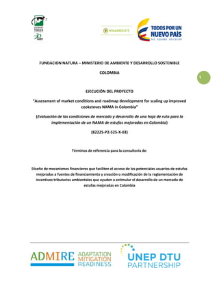 1
FUNDACION NATURA – MINISTERIO DE AMBIENTE Y DESARROLLO SOSTENIBLE
COLOMBIA
EJECUCIÓN DEL PROYECTO
“Assessment of market conditions and roadmap development for scaling up improved
cookstoves NAMA in Colombia”
(Evaluación de las condiciones de mercado y desarrollo de una hoja de ruta para la
implementación de un NAMA de estufas mejoradas en Colombia)
(82225-P2-525-X-03)
Términos de referencia para la consultoría de:
Diseño de mecanismos financieros que faciliten el acceso de los potenciales usuarios de estufas
mejoradas a fuentes de financiamiento y creación o modificación de la reglamentación de
incentivos tributarios ambientales que ayuden a estimular el desarrollo de un mercado de
estufas mejoradas en Colombia
 