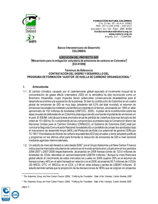 FUNDACION NATURA COLOMBIA
Cra. 21 No. 39 - 43 A.A. 55402
PBX: [57 1] 245 5700 – 245 5727
245 5687 / 91 / 92 - Fax: 285 4550
fundacionnatura@natura.org.co
www.natura.org.co
Bogotá, D.C. – Colombia.
Banco Interamericano de Desarrollo
COLOMBIA
EJECUCIÓN DEL PROYECTO GEF
“Mecanismo para la mitigación voluntaria de emisiones de carbono en Colombia”
(CO-X1008)
Términos de Referencia
CONTRATACIÓN DEL DISEÑO Y DESARROLLO DEL
PROGRAMA DE FORMACIÓN “AUDITOR DE HUELLA DE CARBONO ORGANIZACIONAL”
I. Antecedentes
1.1. El cambio climático causado por el calentamiento global asociado al incremento inusual de la
concentración de gases efecto invernadero (GEI) en la atmósfera ha sido reconocido como un
fenómeno irreversible, cuyos impactos tienen potenciales consecuencias devastadoras para el
desarrolloeconómicoyla superaciónde la pobreza. Si bien la contribución de Colombia en el cuadro
global de emisiones de GEI es muy baja (alrededor del 0,3% del total mundial), el volumen de
emisionesnacionaleshamostradounatendenciacrecienteen el tiempo, alcanzando en 1994 un valor
aproximado de 152 millones de toneladas (UNFCCC, 2005). A pesar de la incertidumbre sobre las
tasas anualesdedeforestaciónenColombia,éstasiguesiendouna fuenteimportantede emisiones en
el país. El IDEAM calculaquelatasa promedioanualde pérdida de cobertura boscosa del país es del
ordende 101.000ha. En cumplimiento de los compromisos acordados bajo la Convención Marco de
Naciones Unidas para el Cambio Climático (CMNUCC), el Gobierno de Colombia (GdC) está por
concluirlaSegundaComunicaciónNacional;haestablecidounportafoliode proyectos aprobados bajo
el mecanismo de desarrollo limpio (MDL) del Protocolo de Kioto con potencial de generar CERs por
15´189,110toneladasdedióxidodecarbonoequivalentes(tCO2eq)anuales;yviene adoptadopolíticas
y programas en los últimos años para fomentar la reducción de emisiones de GEI a nivel sectorial
mediante agendas interministeriales.
1.2. Un estudiode mercadollevadoacabodesde20061
porel Grupo Katoomba yel New Carbon Finance
indicaquelosmercadosvoluntariosdecarbonoenelmundosetriplicaronyduplicaronenlos períodos
2006-2007 y 2007-2008 respectivamente, alcanzando en 2008 transacciones de 123.4 millones de
toneladas de CO2e valoradas en aproximadamente US$704 millones.2 Aunque la crisis financiera
global afectó el crecimiento de estos mercados los cuales en 2009 cayeron 26% en el volumen de
transaccionesy46%en el valor transadoen relaciónconel2008,alcanzando93.7millones de t CO2e
(50 MtCO2 OTC, 41 MtCO2e en el CCX, y 2 Mt en otras bolsas) y ventas de US$387 millones. El
estudiotambiénseñalaque la proporción de las transacciones de VERs que se originan en proyectos
1 The Katoomba Group and New Carbon Finance (2009). “Fortifying the Foundation: State of the Voluntary Carbon Markets 2009”.
2 The Katoomba Group and New Carbon Finance (2009). “Fortifying the Foundation: State of the Voluntary Carbon Markets 2009”,
página 5.
 