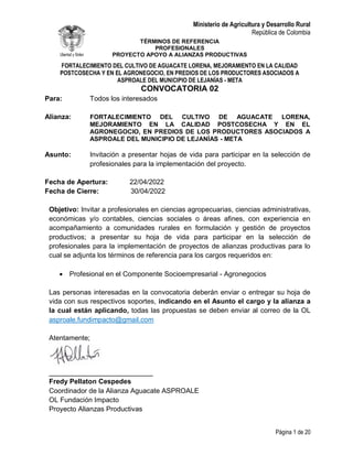 Ministerio de Agricultura y Desarrollo Rural
República de Colombia
TÉRMINOS DE REFERENCIA
PROFESIONALES
PROYECTO APOYO A ALIANZAS PRODUCTIVAS
FORTALECIMIENTO DEL CULTIVO DE AGUACATE LORENA, MEJORAMIENTO EN LA CALIDAD
POSTCOSECHA Y EN EL AGRONEGOCIO, EN PREDIOS DE LOS PRODUCTORES ASOCIADOS A
ASPROALE DEL MUNICIPIO DE LEJANÍAS - META
Página 1 de 20
CONVOCATORIA 02
Para: Todos los interesados
Alianza: FORTALECIMIENTO DEL CULTIVO DE AGUACATE LORENA,
MEJORAMIENTO EN LA CALIDAD POSTCOSECHA Y EN EL
AGRONEGOCIO, EN PREDIOS DE LOS PRODUCTORES ASOCIADOS A
ASPROALE DEL MUNICIPIO DE LEJANÍAS - META
Asunto: Invitación a presentar hojas de vida para participar en la selección de
profesionales para la implementación del proyecto.
Fecha de Apertura: 22/04/2022
Fecha de Cierre: 30/04/2022
Objetivo: Invitar a profesionales en ciencias agropecuarias, ciencias administrativas,
económicas y/o contables, ciencias sociales o áreas afines, con experiencia en
acompañamiento a comunidades rurales en formulación y gestión de proyectos
productivos; a presentar su hoja de vida para participar en la selección de
profesionales para la implementación de proyectos de alianzas productivas para lo
cual se adjunta los términos de referencia para los cargos requeridos en:
 Profesional en el Componente Socioempresarial - Agronegocios
Las personas interesadas en la convocatoria deberán enviar o entregar su hoja de
vida con sus respectivos soportes, indicando en el Asunto el cargo y la alianza a
la cual están aplicando, todas las propuestas se deben enviar al correo de la OL
asproale.fundimpacto@gmail.com
Atentamente;
___________________________
Fredy Pellaton Cespedes
Coordinador de la Alianza Aguacate ASPROALE
OL Fundación Impacto
Proyecto Alianzas Productivas
 