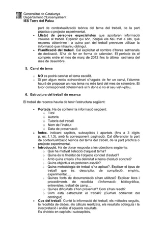 Generalitat de Catalunya
Departament d'Ensenyament
IES Torre del Palau

           part de contextualització teòrica del tema del treball, de la part
           pràctica o projecte experimental.
       •   Llistat de persones especialistes que aportaran informació
           valuosa al treball. Explicar qui són, perquè els heu triat a ells, què
           espereu obtenir-ne i a quina part del treball preveuen utilitzar la
           informació que n’haureu obtingut.
       •   Planificació del treball. Cal explicitar el nombre d’hores setmanals
           de dedicació. S’ha de fer en forma de calendari. El període és el
           comprès entre el mes de març de 2012 fins la última setmana del
           mes de desembre.

 5. Canvi de tema

      o    NO es podrà canviar el tema escollit.
      o    Si per algun motiu extraordinari s’hagués de fer un canvi, l’alumne
           haurà de proposar un nou tema no més tard del mes de setembre. El
           tutor corresponent determinarà si hi dona o no el seu vist-i-plau.

 6. Estructura del treball de recerca

El treball de recerca hauria de tenir l’estructura següent:

       •   Portada. Ha de contenir la informació següent:
               o Títol
               o Autor/a
               o Tutor/a del treball
               o Nom de l’institut
               o Data de presentació
       •   Índex. indicant capítols, subcapitols i apartats (fins a 3 dígits
           p. ex.:1.1.3), amb la corresponent paginació. Cal diferenciar la part
           de contextualització teòrica del tema del treball, de la part pràctica o
           projecte experimental.
       •   Introducció. Ha de donar resposta a les qüestions següents:
               o Què ha motivat l’elecció d’aquest tema?
               o Quina és la finalitat de l’objecte concret d’estudi?
               o Amb quins criteris s’ha delimitat el tema d’estudi concret?
               o Quins objectius es pretenen assolir?
               o Quina metodologia de treball s’ha aplicat?. Explicar el tipus de
                  treball que és: descriptiu, de compilació, empíric,
                  experimental,....
               o Quines fonts de documentació s’han utilitzat? Explicar llocs i
                  procediments de recollida d’informació: bibliogràfica,
                  entrevistes, treball de camp…
               o Quines dificultats s’han presentat? Com s’han resolt?
               o Com està estructurat el treball? (Sumari comentat del
                  contingut)
       •   Cos del treball: Conté la informació del treball, els mètodes seguits,
           la recollida de dades, els càlculs realitzats, els resultats obtinguts i la
           interpretació i anàlisi d’aquests resultats.
           Es divideix en capítols i subcapítols.
 