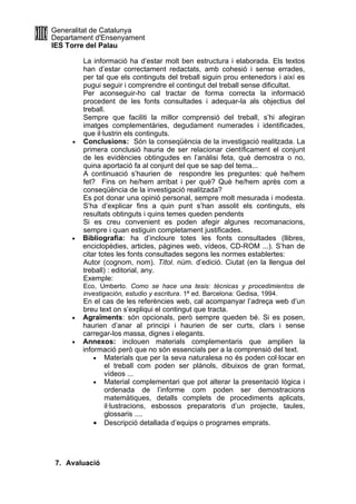 Generalitat de Catalunya
Departament d'Ensenyament
IES Torre del Palau

         La informació ha d’estar molt ben estructura i elaborada. Els textos
         han d’estar correctament redactats, amb cohesió i sense errades,
         per tal que els continguts del treball siguin prou entenedors i així es
         pugui seguir i comprendre el contingut del treball sense dificultat.
         Per aconseguir-ho cal tractar de forma correcta la informació
         procedent de les fonts consultades i adequar-la als objectius del
         treball.
         Sempre que faciliti la millor comprensió del treball, s’hi afegiran
         imatges complementàries, degudament numerades i identificades,
         que il·lustrin els continguts.
     •   Conclusions: Són la conseqüència de la investigació realitzada. La
         primera conclusió hauria de ser relacionar científicament el conjunt
         de les evidències obtingudes en l’anàlisi feta, què demostra o no,
         quina aportació fa al conjunt del que se sap del tema...
         A continuació s’haurien de respondre les preguntes: què he/hem
         fet? Fins on he/hem arribat i per què? Què he/hem après com a
         conseqüència de la investigació realitzada?
         Es pot donar una opinió personal, sempre molt mesurada i modesta.
         S’ha d’explicar fins a quin punt s’han assolit els continguts, els
         resultats obtinguts i quins temes queden pendents
         Si es creu convenient es poden afegir algunes recomanacions,
         sempre i quan estiguin completament justificades.
     •   Bibliografia: ha d’incloure totes les fonts consultades (llibres,
         enciclopèdies, articles, pàgines web, vídeos, CD-ROM ...). S’han de
         citar totes les fonts consultades segons les normes establertes:
         Autor (cognom, nom). Títol. núm. d’edició. Ciutat (en la llengua del
         treball) : editorial, any.
         Exemple:
         Eco, Umberto. Como se hace una tesis: técnicas y procedimientos de
         investigación, estudio y escritura. 1ª ed. Barcelona: Gedisa, 1994.
         En el cas de les referències web, cal acompanyar l’adreça web d’un
         breu text on s’expliqui el contingut que tracta.
     •   Agraïments: són opcionals, però sempre queden bé. Si es posen,
         haurien d’anar al principi i haurien de ser curts, clars i sense
         carregar-los massa, dignes i elegants.
     •   Annexos: inclouen materials complementaris que amplien la
         informació però que no són essencials per a la comprensió del text.
             • Materials que per la seva naturalesa no és poden col·locar en
                el treball com poden ser plànols, dibuixos de gran format,
                vídeos ...
             • Material complementari que pot alterar la presentació lògica i
                ordenada de l’informe com poden ser demostracions
                matemàtiques, detalls complets de procediments aplicats,
                il·lustracions, esbossos preparatoris d’un projecte, taules,
                glossaris ....
             • Descripció detallada d’equips o programes emprats.




 7. Avaluació
 