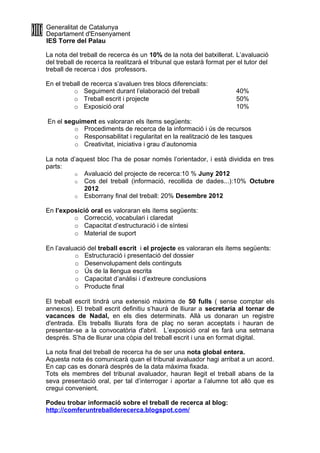 Generalitat de Catalunya
Departament d'Ensenyament
IES Torre del Palau

La nota del treball de recerca és un 10% de la nota del batxillerat. L’avaluació
del treball de recerca la realitzarà el tribunal que estarà format per el tutor del
treball de recerca i dos professors.

En el treball de recerca s’avaluen tres blocs diferenciats:
          o Seguiment durant l’elaboració del treball                 40%
          o Treball escrit i projecte                                 50%
          o Exposició oral                                            10%

En el seguiment es valoraran els ítems següents:
         o Procediments de recerca de la informació i ús de recursos
         o Responsabilitat i regularitat en la realització de les tasques
         o Creativitat, iniciativa i grau d’autonomia

La nota d’aquest bloc l’ha de posar només l’orientador, i està dividida en tres
parts:
         o Avaluació del projecte de recerca:10 % Juny 2012
         o Cos del treball (informació, recollida de dades...):10% Octubre
            2012
         o Esborrany final del treball: 20% Desembre 2012

En l’exposició oral es valoraran els ítems següents:
         o Correcció, vocabulari i claredat
         o Capacitat d’estructuració i de síntesi
         o Material de suport

En l’avaluació del treball escrit i el projecte es valoraran els ítems següents:
          o Estructuració i presentació del dossier
          o Desenvolupament dels continguts
          o Ús de la llengua escrita
          o Capacitat d’anàlisi i d’extreure conclusions
          o Producte final

El treball escrit tindrà una extensió màxima de 50 fulls ( sense comptar els
annexos). El treball escrit definitiu s’haurà de lliurar a secretaria al tornar de
vacances de Nadal, en els dies determinats. Allà us donaran un registre
d'entrada. Els treballs lliurats fora de plaç no seran acceptats i hauran de
presentar-se a la convocatòria d'abril. L’exposició oral es farà una setmana
després. S’ha de lliurar una còpia del treball escrit i una en format digital.

La nota final del treball de recerca ha de ser una nota global entera.
Aquesta nota és comunicarà quan el tribunal avaluador hagi arribat a un acord.
En cap cas es donarà després de la data màxima fixada.
Tots els membres del tribunal avaluador, hauran llegit el treball abans de la
seva presentació oral, per tal d’interrogar i aportar a l’alumne tot allò que es
cregui convenient.

Podeu trobar informació sobre el treball de recerca al blog:
http://comferuntreballderecerca.blogspot.com/
 