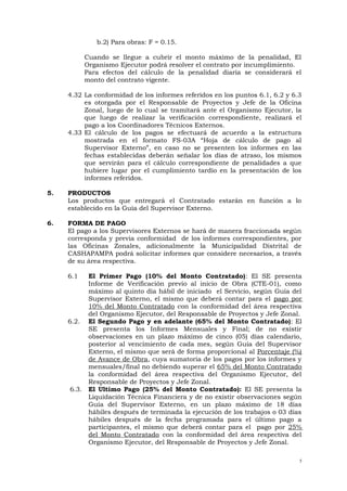 b.2) Para obras: F = 0.15.
Cuando se llegue a cubrir el monto máximo de la penalidad, El
Organismo Ejecutor podrá resolver el contrato por incumplimiento.
Para efectos del cálculo de la penalidad diaria se considerará el
monto del contrato vigente.
4.32 La conformidad de los informes referidos en los puntos 6.1, 6.2 y 6.3
es otorgada por el Responsable de Proyectos y Jefe de la Oficina
Zonal, luego de lo cual se tramitará ante el Organismo Ejecutor, la
que luego de realizar la verificación correspondiente, realizará el
pago a los Coordinadores Técnicos Externos.
4.33 El cálculo de los pagos se efectuará de acuerdo a la estructura
mostrada en el formato FS-03A “Hoja de cálculo de pago al
Supervisor Externo”, en caso no se presenten los informes en las
fechas establecidas deberán señalar los días de atraso, los mismos
que servirán para el cálculo correspondiente de penalidades a que
hubiere lugar por el cumplimiento tardío en la presentación de los
informes referidos.
5. PRODUCTOS
Los productos que entregará el Contratado estarán en función a lo
establecido en la Guía del Supervisor Externo.
6. FORMA DE PAGO
El pago a los Supervisores Externos se hará de manera fraccionada según
corresponda y previa conformidad de los informes correspondientes, por
las Oficinas Zonales, adicionalmente la Municipalidad Distrital de
CASHAPAMPA podrá solicitar informes que considere necesarios, a través
de su área respectiva.
6.1 El Primer Pago (10% del Monto Contratado): El SE presenta
Informe de Verificación previo al inicio de Obra (CTE-01), como
máximo al quinto día hábil de iniciado el Servicio, según Guía del
Supervisor Externo, el mismo que deberá contar para el pago por
10% del Monto Contratado con la conformidad del área respectiva
del Organismo Ejecutor, del Responsable de Proyectos y Jefe Zonal.
6.2. El Segundo Pago y en adelante (65% del Monto Contratado): El
SE presenta los Informes Mensuales y Final; de no existir
observaciones en un plazo máximo de cinco (05) días calendario,
posterior al vencimiento de cada mes, según Guía del Supervisor
Externo, el mismo que será de forma proporcional al Porcentaje (%)
de Avance de Obra, cuya sumatoria de los pagos por los informes y
mensuales/final no debiendo superar el 65% del Monto Contratado
la conformidad del área respectiva del Organismo Ejecutor, del
Responsable de Proyectos y Jefe Zonal.
6.3. El Ultimo Pago (25% del Monto Contratado): El SE presenta la
Liquidación Técnica Financiera y de no existir observaciones según
Guía del Supervisor Externo, en un plazo máximo de 18 días
hábiles después de terminada la ejecución de los trabajos o 03 días
hábiles después de la fecha programada para el último pago a
participantes, el mismo que deberá contar para el pago por 25%
del Monto Contratado con la conformidad del área respectiva del
Organismo Ejecutor, del Responsable de Proyectos y Jefe Zonal.
5
 