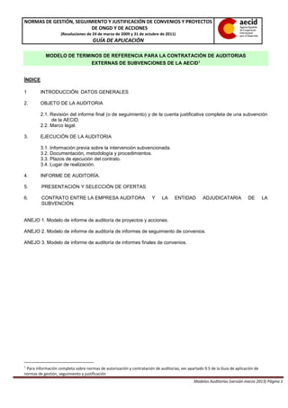 NORMAS DE GESTIÓN, SEGUIMIENTO Y JUSTIFICACIÓN DE CONVENIOS Y PROYECTOS
DE ONGD Y DE ACCIONES
(Resoluciones de 24 de marzo de 2009 y 31 de octubre de 2011)
GUÍA DE APLICACIÓN
Modelos Auditorías (versión marzo 2013) Página 1
MODELO DE TERMINOS DE REFERENCIA PARA LA CONTRATACIÓN DE AUDITORIAS
EXTERNAS DE SUBVENCIONES DE LA AECID1
ÍNDICE
1 INTRODUCCIÓN: DATOS GENERALES
2. OBJETO DE LA AUDITORIA
2.1. Revisión del informe final (o de seguimiento) y de la cuenta justificativa completa de una subvención
de la AECID.
2.2. Marco legal.
3. EJECUCIÓN DE LA AUDITORIA
3.1. Información previa sobre la intervención subvencionada.
3.2. Documentación, metodología y procedimientos.
3.3. Plazos de ejecución del contrato.
3.4. Lugar de realización.
4. INFORME DE AUDITORÍA.
5. PRESENTACIÓN Y SELECCIÓN DE OFERTAS
6. CONTRATO ENTRE LA EMPRESA AUDITORA Y LA ENTIDAD ADJUDICATARIA DE LA
SUBVENCIÓN.
ANEJO 1. Modelo de informe de auditoría de proyectos y acciones.
ANEJO 2. Modelo de informe de auditoría de informes de seguimiento de convenios.
ANEJO 3. Modelo de informe de auditoría de informes finales de convenios.
1
Para información completa sobre normas de autorización y contratación de auditorías, ver apartado 9.5 de la Guía de aplicación de
normas de gestión, seguimiento y justificación
 