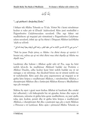 Shejkh Rabij’ Ibn Hadij el-Medkhalij Të drejtat e Allahut mbi robërit e Tij
© Selefi.org 18


“...që përherë i drejtohej Zotit.”
I kthyer tek Allahu Tebarake ue Te’ala. Vërtet Ne i kemi nënshtruar
kodrat si nder për të (Daudi ‘alejhis-selam). Këto janë mrekullitë e
Pejgamberëve (‘alejhimus-salatu ues-selam). Dhe nga faktet më
madhështore që tregojnë për vërtetësinë e Pejgamberëve (‘alejhimus-
salatu ues-selam), është ajo që ka thënë i Dërguari Allahut (sal-lAllahu
‘alejhi ue sel-lem):
"
ّ
‫ﻲ‬‫إﻟ‬ ‫اﷲ‬ ‫أوﺣﺎه‬ ‫ًﺎ‬
‫ﯿ‬‫وﺣ‬ ‫أوﺗﯿﺘﮫ‬ ‫اﻟﺬي‬ ‫وإﻧﻤﺎ‬ ،‫اﻟﺒﺸﺮ‬ ‫ﻋﻠﯿﮫ‬ ‫آﻣﻦ‬ ‫ﻣﺎ‬ ‫اﻵﯾﺎت‬ ‫ﻣﻦ‬ ‫اﷲ‬ ‫آﺗﺎه‬ ‫إﻻ‬ ‫ﻧﺒﻲ‬ ‫ﻣﻦ‬ ‫ﻣﺎ‬
"
“Nuk ka pasur Profet përveç se Allahu i ka dhënë shenja që njerëzit t'i
besojnë atij, ndërsa ajo që më është dhënë mua është shpallje që Allahu ma
shpalli mua.”
Lavdërimi dhe bekimi i Allahut qoftë mbi të! Pra, zogu ka bërë
tesbih (d.m.th. ka madhëruar Allahun) bashkë me Profetin e
Allahut Daudin, edhe kodrat kanë bërë tesbih bashkë me të në
mëngjes e në mbrëmje. Ato (kodrat) bënin me të vërtetë tesbih me
të vazhdimisht. Këto janë disa prej argumenteve që tregojnë se të
gjitha këto krijesa e madhërojnë Allahun, i nënshtrohen Allahut, e
shenjtërojnë Allahun dhe e lartësojnë Allahun Krenar e Madhështor
nga çdo mangësi.
Ndërsa ky njeri i gjorë merr krahas Allahut të barabartë dhe ortakë
(në adhurim), i cili fatkeqësisht bie në gjynahe, krime dhe vepra të
shëmtuara, ndonëse të gjitha këta qenie madhështore, siç janë qielli,
toka, yjet, kodrat, pemët dhe të gjitha këto krijesa e madhërojnë
Allahun, e shenjtërojnë Atë dhe e pastrojnë nga çdo e metë Allahun
e Përsosur e të Lartësuar. Këto ajete i përmend Allahu Tebarake ue
 
