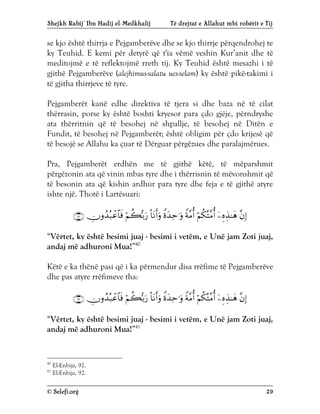Shejkh Rabij’ Ibn Hadij el-Medkhalij Të drejtat e Allahut mbi robërit e Tij
© Selefi.org 29
se kjo është thirrja e Pejgamberëve dhe se kjo thirrje përqendrohej te
ky Teuhid. E kemi për detyrë që t'ia vëmë veshin Kur’anit dhe të
meditojmë e të reflektojmë rreth tij. Ky Teuhid është mesazhi i të
gjithë Pejgamberëve (alejhimus-salatu ues-selam) ky është pikë-takimi i
të gjitha thirrjeve të tyre.
Pejgamberët kanë edhe direktiva të tjera si dhe baza në të cilat
thërrasin, porse ky është boshti kryesor para çdo gjëje, përndryshe
ata thërritnin që të besohej në shpallje, të besohej në Ditën e
Fundit, të besohej në Pejgamberët; është obligim për çdo krijesë që
të besojë se Allahu ka çuar të Dërguar përgëzues dhe paralajmërues.
Pra, Pejgamberët erdhën me të gjithë këtë, të mëparshmit
përgëzonin ata që vinin mbas tyre dhe i thërrisnin të mëvonshmit që
të besonin ata që kishin ardhur para tyre dhe feja e të gjithë atyre
ishte një. Thotë i Lartësuari:









“Vërtet, ky është besimi juaj - besimi i vetëm, e Unë jam Zoti juaj,
andaj më adhuroni Mua!”40
Këtë e ka thënë pasi që i ka përmendur disa rrëfime të Pejgamberëve
dhe pas atyre rrëfimeve tha:









“Vërtet, ky është besimi juaj - besimi i vetëm, e Unë jam Zoti juaj,
andaj më adhuroni Mua!”41
40
El-Enbija, 92.
41
El-Enbija, 92.
 