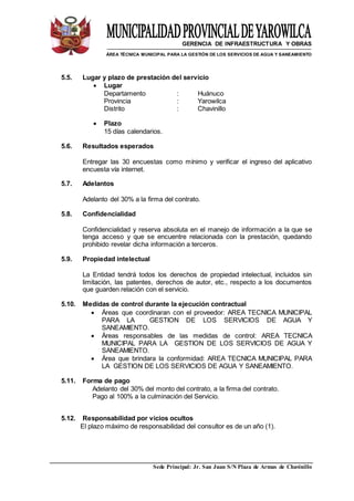 GERENCIA DE INFRAESTRUCTURA Y OBRAS
ÁREA TÉCNICA MUNICIPAL PARA LA GESTIÓN DE LOS SERVICIOS DE AGUA Y SANEAMIENTO
Sede Principal: Jr. San Juan S/N Plaza de Armas de Chavinillo
5.5. Lugar y plazo de prestación del servicio
 Lugar
Departamento : Huánuco
Provincia : Yarowilca
Distrito : Chavinillo
 Plazo
15 días calendarios.
5.6. Resultados esperados
Entregar las 30 encuestas como mínimo y verificar el ingreso del aplicativo
encuesta vía internet.
5.7. Adelantos
Adelanto del 30% a la firma del contrato.
5.8. Confidencialidad
Confidencialidad y reserva absoluta en el manejo de información a la que se
tenga acceso y que se encuentre relacionada con la prestación, quedando
prohibido revelar dicha información a terceros.
5.9. Propiedad intelectual
La Entidad tendrá todos los derechos de propiedad intelectual, incluidos sin
limitación, las patentes, derechos de autor, etc., respecto a los documentos
que guarden relación con el servicio.
5.10. Medidas de control durante la ejecución contractual
 Áreas que coordinaran con el proveedor: AREA TECNICA MUNICIPAL
PARA LA GESTION DE LOS SERVICIOS DE AGUA Y
SANEAMIENTO.
 Áreas responsables de las medidas de control: AREA TECNICA
MUNICIPAL PARA LA GESTION DE LOS SERVICIOS DE AGUA Y
SANEAMIENTO.
 Área que brindara la conformidad: AREA TECNICA MUNICIPAL PARA
LA GESTION DE LOS SERVICIOS DE AGUA Y SANEAMIENTO.
5.11. Forma de pago
Adelanto del 30% del monto del contrato, a la firma del contrato.
Pago al 100% a la culminación del Servicio.
5.12. Responsabilidad por vicios ocultos
El plazo máximo de responsabilidad del consultor es de un año (1).
 