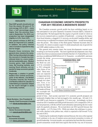 Quarterly Economic Forecast                                   TD Economics
                                                                                                   www.td.com/economics

                                               December 15, 2010

             HIGHLIGHTS
                                                CANADIAN ECONOMIC GROWTH PROSPECTS
•	 Real	GDP	growth	should	pick	up	
   from the anemic Q3 pace of 1%
                                                  FOR 2011 RECEIVE A MODERATE BOOST
   and average 2.6% in 2011 – more
   than a half percentage point              The Canadian economic growth profile has been unfolding largely as we
   higher than the previous fore-        had anticipated in our prior Quarterly Economic Forecast (QEF), released in
   cast in September. For 2012, our      mid-September. We had argued that the engines of growth would rev down as
   projection has been dowgraded         the recovery matured and as a number of headwinds – a waning in the impact
   slightly to 2.5%, from 2.8%.          from fiscal stimulus, a sluggish U.S. recovery, an elevated Canadian dollar, and
•	 The	upward	revision	in	2011	re-       a downswing in residential investment chief among them – would increasingly
    flects an improved U.S. outlook.     enter the picture. The release of the third quarter National Accounts data on
    In addition, the policy interest     November 30, which revealed a tepid 1% (Q/Q annualized) rate of growth for
    rate in Canada is expected to stay   real GDP, added credence to this view.
    low for longer.                          This general story remains intact, but recent developments warrant some
•	 Despite	 these	 revisions,	 the	      tweaking to our forecast profile. The most significant developments since Sep-
    general story remains the same.      tember have been an announcement in October that the U.S. Federal Reserve will
    After having rebounded strongly,
                                         purchase an additional $600 billion in U.S. Treasuries – so called QE2, and more
    the recovery in Canada has tran-
    sitioned down to a more moder-
                                         recently the strong
                                         likelihood that the                            CANADIAN REAL GDP
    ate but sustainable pace. Modest                                                       (Annualized q/q % change)
    income gains, high indebted-         the Bush tax cuts         8
    ness, flat housing markets, and      will be extended                 Fcst as of December
                                                                   6                                                 Forecast
    waning fiscal stimulus are ex-       to 2011 alongside                Fcst as of September
    pected to keep economic growth       other forms of tax        4

    moderate.                            relief. These mea-        2
•	 Regionally,	 a	 rotation	 in	 growth	 sures are expected        0
    leaders from Central provinces,      to impact near-term
    parts of the Atlantic, and British   economic growth
                                                                  -2                                            Forecast Y/Y % Chg.
                                                                                                                 (Q4/Q4 % growth)
    Columbia towards the Prairies        through two chan-        -4                                              2010F 2.9% (2.8)
    and Newfoundland & Labrador is                                                                                2011F 2.6% (2.9)
                                         nels. First, it in-      -6
    materializing as expected, helped                                                                             2012F 2.5% (2.2)

    by the recent strength in world
                                         creased the likeli-      -8

    commodity markets.                   hood that the Bank          Q1.08          Q1.09        Q1.10         Q1.11       Q1.12

                                         of Canada will keep          F: Forecast by TD Economics as at December 2010
                                                                      Source: Statistics Canada/Haver Analytics
                                         the overnight rate
                                         on hold for a longer
                                         period of time. And second, near-term U.S. economic growth prospects are
                                         moderately brighter than we had envisaged a few months ago. All said, U.S.
 Derek Burleton, Vice President &
                                         real GDP is now forecast to expand by 3.1% next year. Accordingly, we have
    Deputy Chief Economist (Canada)
                                         raised our 2011 Canadian real GDP growth forecast to 2.6% compared to 2.0% in
    mailto:derek.burleton@td.com
                                         our last projection, with the soft Q3 result ultimately representing the low-water
                                         mark for quarterly advances. We revised down our 2012 growth forecast, but
 Pascal Gauthier,
    Senior Economist (Canada)            only slightly – to 2.5% from 2.8%. While not robust, this solid pace is consis-
    mailto:pascal.gauthier@td.com
                                         tent with a decline in the jobless rate, which is expected to fall toward 7% by
                                         the end of 2012.
 Diana Petramala,                            Underlying the moderately brighter national forecast, the story at the regional
    Economist (Canada)                   level continues to be one of rotation across provincial economies in terms of
    mailto:diana.petramala@td.com        growth leadership. In recent months, our expectation has been that the economic
                                         growth momentum would shift from regions that led the way out of recession
 