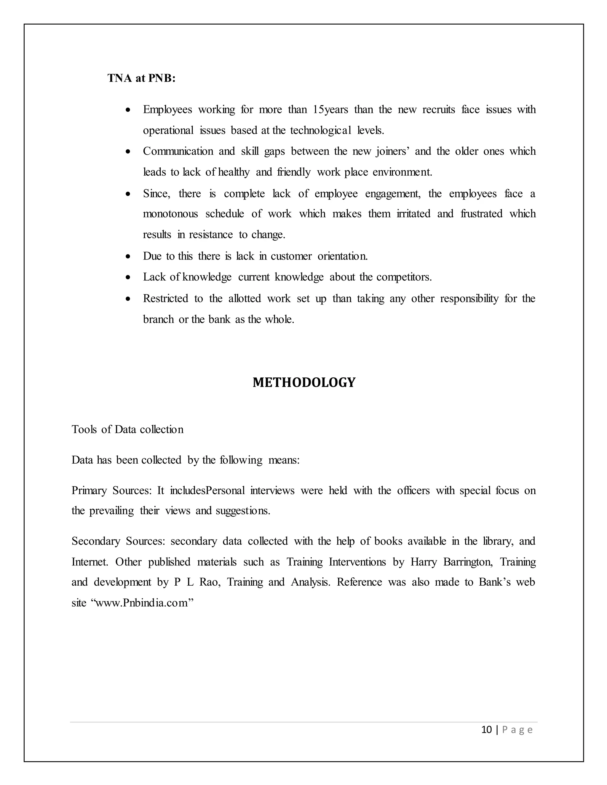 10 | P a g e
TNA at PNB:
 Employees working for more than 15years than the new recruits face issues with
operational issues based at the technological levels.
 Communication and skill gaps between the new joiners’ and the older ones which
leads to lack of healthy and friendly work place environment.
 Since, there is complete lack of employee engagement, the employees face a
monotonous schedule of work which makes them irritated and frustrated which
results in resistance to change.
 Due to this there is lack in customer orientation.
 Lack of knowledge current knowledge about the competitors.
 Restricted to the allotted work set up than taking any other responsibility for the
branch or the bank as the whole.
METHODOLOGY
Tools of Data collection
Data has been collected by the following means:
Primary Sources: It includesPersonal interviews were held with the officers with special focus on
the prevailing their views and suggestions.
Secondary Sources: secondary data collected with the help of books available in the library, and
Internet. Other published materials such as Training Interventions by Harry Barrington, Training
and development by P L Rao, Training and Analysis. Reference was also made to Bank’s web
site “www.Pnbindia.com”
 