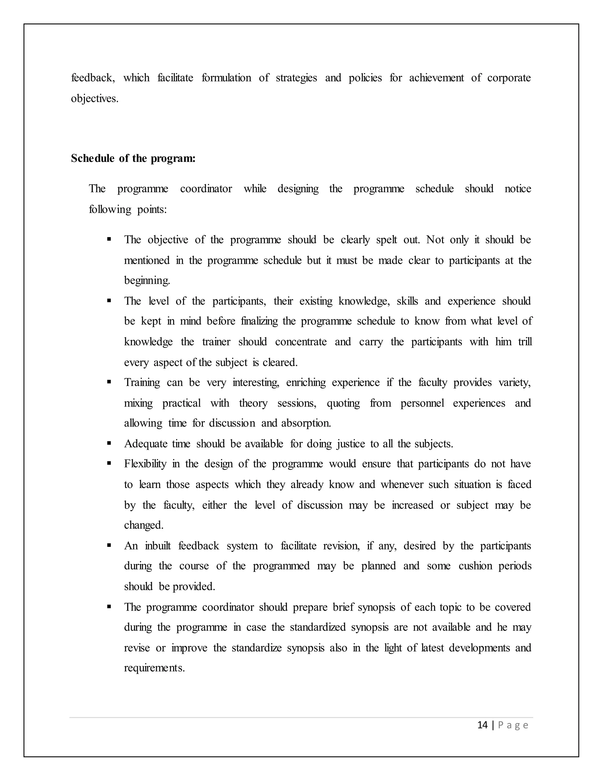 14 | P a g e
feedback, which facilitate formulation of strategies and policies for achievement of corporate
objectives.
Schedule of the program:
The programme coordinator while designing the programme schedule should notice
following points:
 The objective of the programme should be clearly spelt out. Not only it should be
mentioned in the programme schedule but it must be made clear to participants at the
beginning.
 The level of the participants, their existing knowledge, skills and experience should
be kept in mind before finalizing the programme schedule to know from what level of
knowledge the trainer should concentrate and carry the participants with him trill
every aspect of the subject is cleared.
 Training can be very interesting, enriching experience if the faculty provides variety,
mixing practical with theory sessions, quoting from personnel experiences and
allowing time for discussion and absorption.
 Adequate time should be available for doing justice to all the subjects.
 Flexibility in the design of the programme would ensure that participants do not have
to learn those aspects which they already know and whenever such situation is faced
by the faculty, either the level of discussion may be increased or subject may be
changed.
 An inbuilt feedback system to facilitate revision, if any, desired by the participants
during the course of the programmed may be planned and some cushion periods
should be provided.
 The programme coordinator should prepare brief synopsis of each topic to be covered
during the programme in case the standardized synopsis are not available and he may
revise or improve the standardize synopsis also in the light of latest developments and
requirements.
 