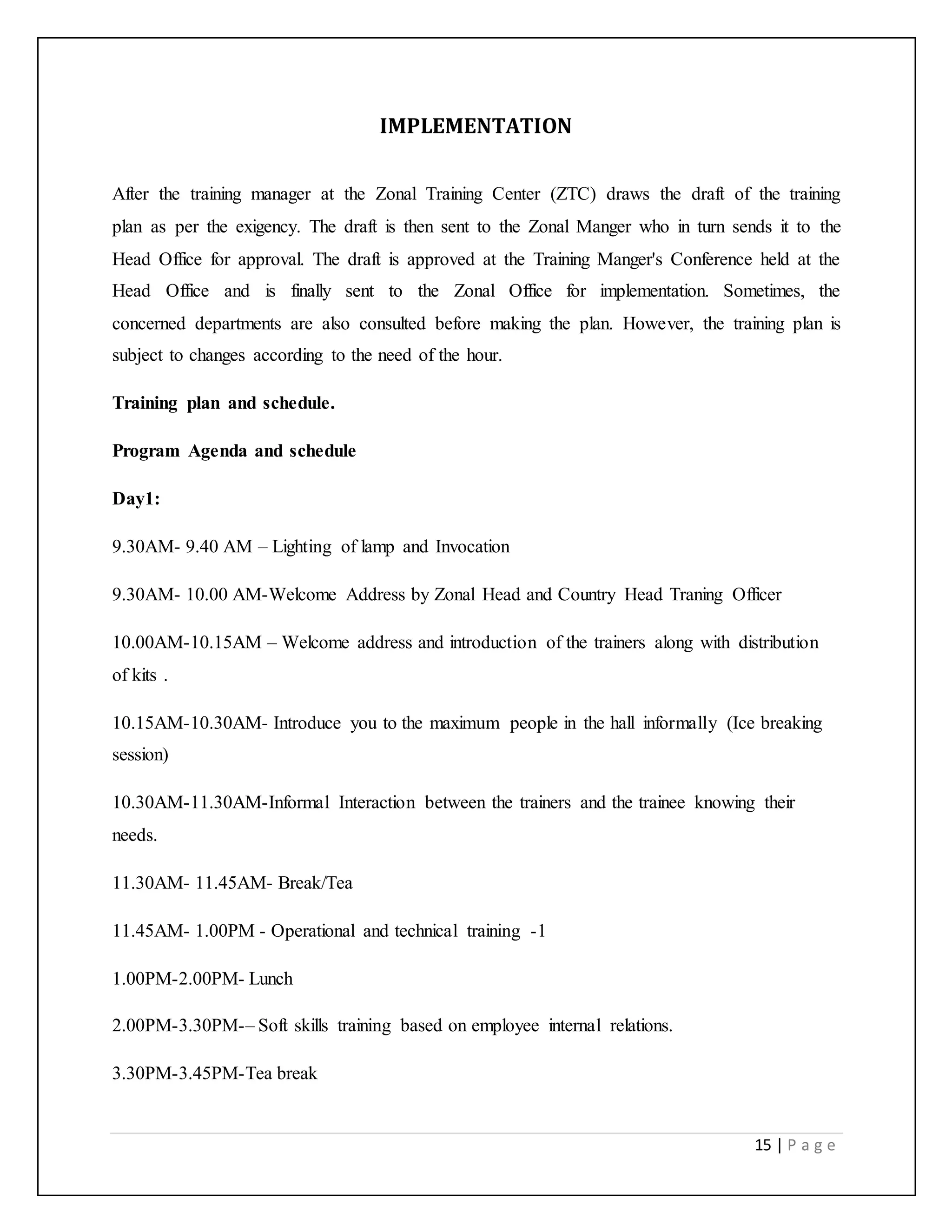 15 | P a g e
IMPLEMENTATION
After the training manager at the Zonal Training Center (ZTC) draws the draft of the training
plan as per the exigency. The draft is then sent to the Zonal Manger who in turn sends it to the
Head Office for approval. The draft is approved at the Training Manger's Conference held at the
Head Office and is finally sent to the Zonal Office for implementation. Sometimes, the
concerned departments are also consulted before making the plan. However, the training plan is
subject to changes according to the need of the hour.
Training plan and schedule.
Program Agenda and schedule
Day1:
9.30AM- 9.40 AM – Lighting of lamp and Invocation
9.30AM- 10.00 AM-Welcome Address by Zonal Head and Country Head Traning Officer
10.00AM-10.15AM – Welcome address and introduction of the trainers along with distribution
of kits .
10.15AM-10.30AM- Introduce you to the maximum people in the hall informally (Ice breaking
session)
10.30AM-11.30AM-Informal Interaction between the trainers and the trainee knowing their
needs.
11.30AM- 11.45AM- Break/Tea
11.45AM- 1.00PM - Operational and technical training -1
1.00PM-2.00PM- Lunch
2.00PM-3.30PM-– Soft skills training based on employee internal relations.
3.30PM-3.45PM-Tea break
 