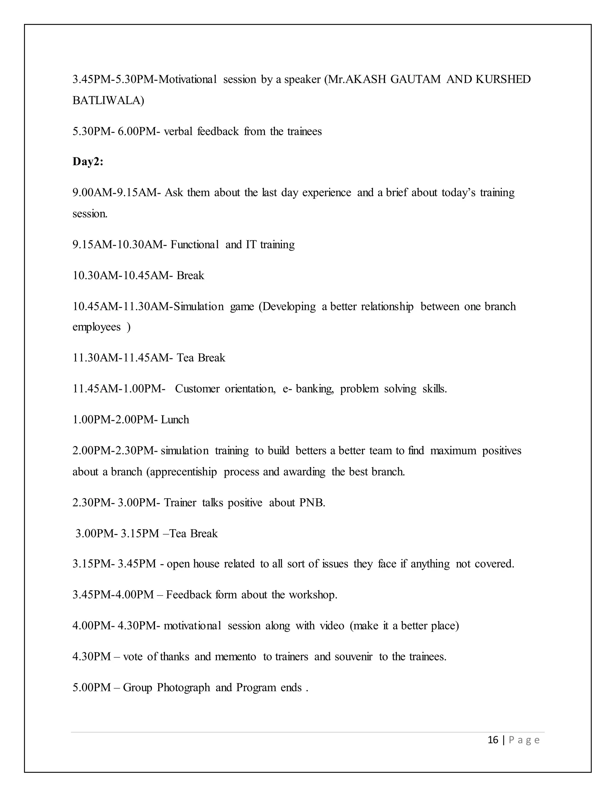 16 | P a g e
3.45PM-5.30PM-Motivational session by a speaker (Mr.AKASH GAUTAM AND KURSHED
BATLIWALA)
5.30PM- 6.00PM- verbal feedback from the trainees
Day2:
9.00AM-9.15AM- Ask them about the last day experience and a brief about today’s training
session.
9.15AM-10.30AM- Functional and IT training
10.30AM-10.45AM- Break
10.45AM-11.30AM-Simulation game (Developing a better relationship between one branch
employees )
11.30AM-11.45AM- Tea Break
11.45AM-1.00PM- Customer orientation, e- banking, problem solving skills.
1.00PM-2.00PM- Lunch
2.00PM-2.30PM- simulation training to build betters a better team to find maximum positives
about a branch (apprecentiship process and awarding the best branch.
2.30PM- 3.00PM- Trainer talks positive about PNB.
3.00PM- 3.15PM –Tea Break
3.15PM- 3.45PM - open house related to all sort of issues they face if anything not covered.
3.45PM-4.00PM – Feedback form about the workshop.
4.00PM- 4.30PM- motivational session along with video (make it a better place)
4.30PM – vote of thanks and memento to trainers and souvenir to the trainees.
5.00PM – Group Photograph and Program ends .
 