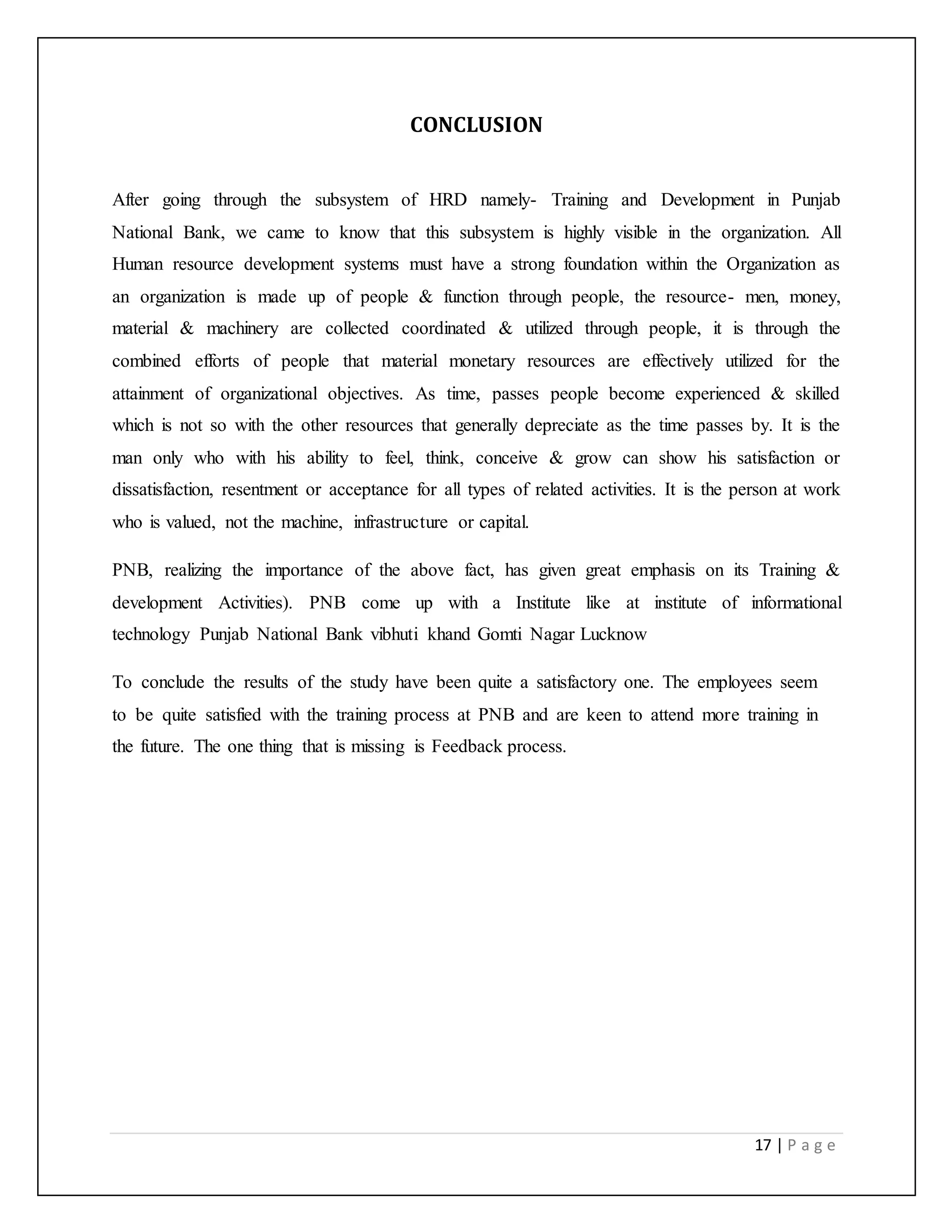 17 | P a g e
CONCLUSION
After going through the subsystem of HRD namely- Training and Development in Punjab
National Bank, we came to know that this subsystem is highly visible in the organization. All
Human resource development systems must have a strong foundation within the Organization as
an organization is made up of people & function through people, the resource- men, money,
material & machinery are collected coordinated & utilized through people, it is through the
combined efforts of people that material monetary resources are effectively utilized for the
attainment of organizational objectives. As time, passes people become experienced & skilled
which is not so with the other resources that generally depreciate as the time passes by. It is the
man only who with his ability to feel, think, conceive & grow can show his satisfaction or
dissatisfaction, resentment or acceptance for all types of related activities. It is the person at work
who is valued, not the machine, infrastructure or capital.
PNB, realizing the importance of the above fact, has given great emphasis on its Training &
development Activities). PNB come up with a Institute like at institute of informational
technology Punjab National Bank vibhuti khand Gomti Nagar Lucknow
To conclude the results of the study have been quite a satisfactory one. The employees seem
to be quite satisfied with the training process at PNB and are keen to attend more training in
the future. The one thing that is missing is Feedback process.
 