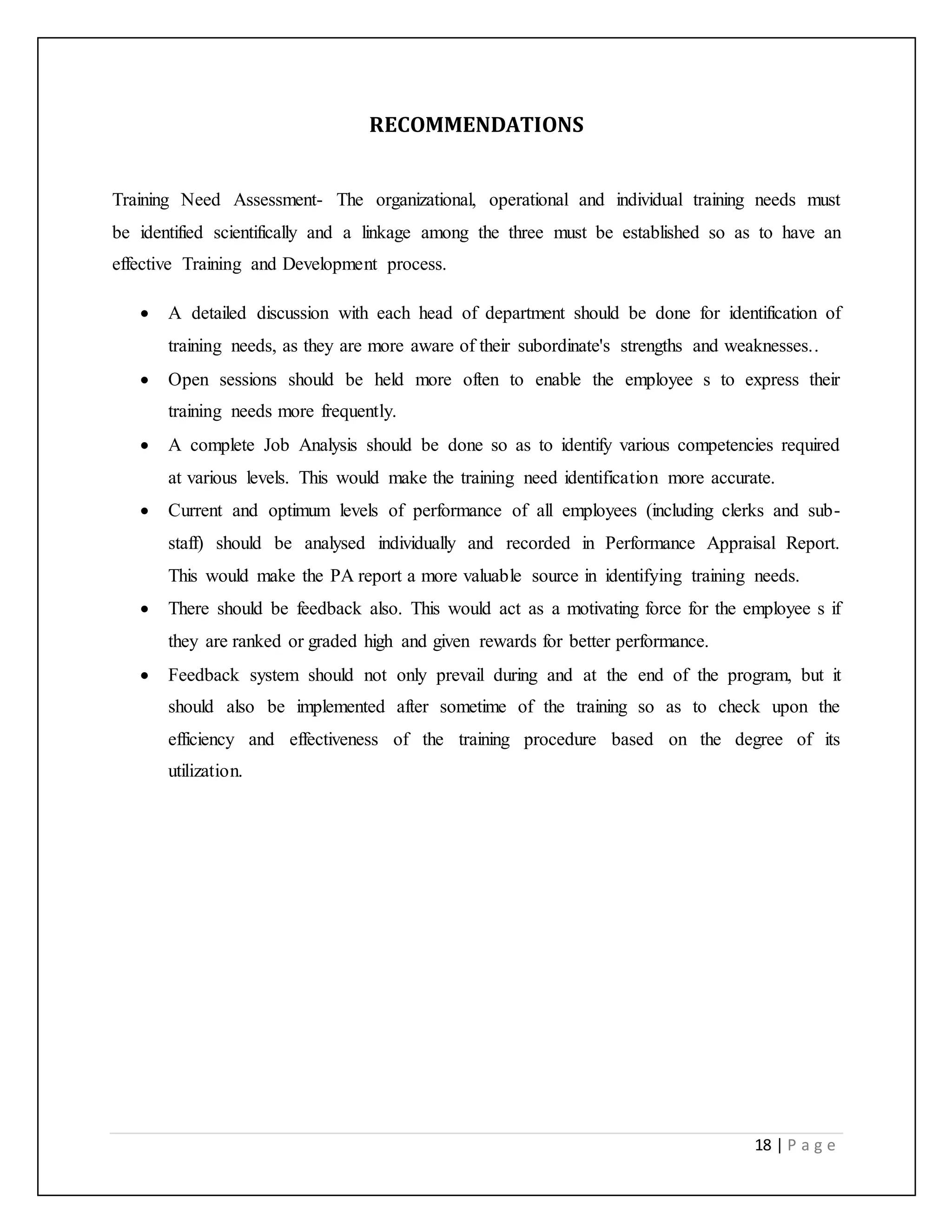 18 | P a g e
RECOMMENDATIONS
Training Need Assessment- The organizational, operational and individual training needs must
be identified scientifically and a linkage among the three must be established so as to have an
effective Training and Development process.
 A detailed discussion with each head of department should be done for identification of
training needs, as they are more aware of their subordinate's strengths and weaknesses..
 Open sessions should be held more often to enable the employee s to express their
training needs more frequently.
 A complete Job Analysis should be done so as to identify various competencies required
at various levels. This would make the training need identification more accurate.
 Current and optimum levels of performance of all employees (including clerks and sub-
staff) should be analysed individually and recorded in Performance Appraisal Report.
This would make the PA report a more valuable source in identifying training needs.
 There should be feedback also. This would act as a motivating force for the employee s if
they are ranked or graded high and given rewards for better performance.
 Feedback system should not only prevail during and at the end of the program, but it
should also be implemented after sometime of the training so as to check upon the
efficiency and effectiveness of the training procedure based on the degree of its
utilization.
 