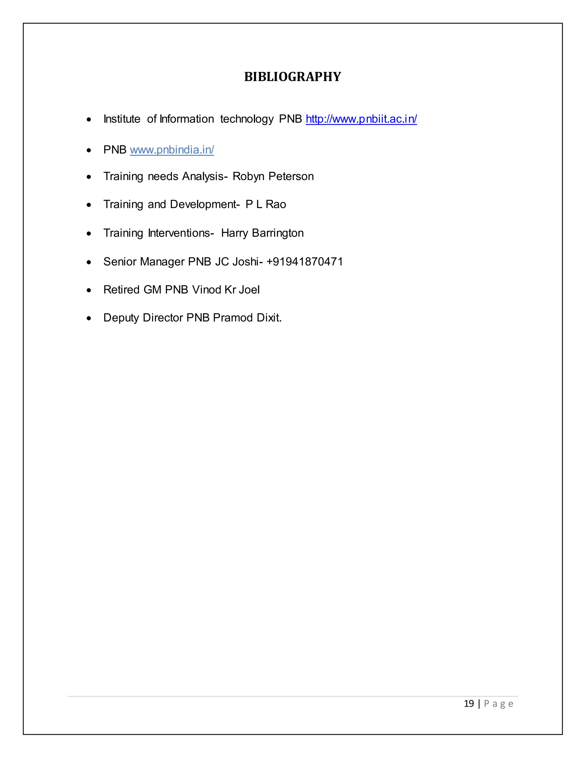 19 | P a g e
BIBLIOGRAPHY
 Institute of Information technology PNB http://www.pnbiit.ac.in/
 PNB www.pnbindia.in/
 Training needs Analysis- Robyn Peterson
 Training and Development- P L Rao
 Training Interventions- Harry Barrington
 Senior Manager PNB JC Joshi- +91941870471
 Retired GM PNB Vinod Kr Joel
 Deputy Director PNB Pramod Dixit.
 