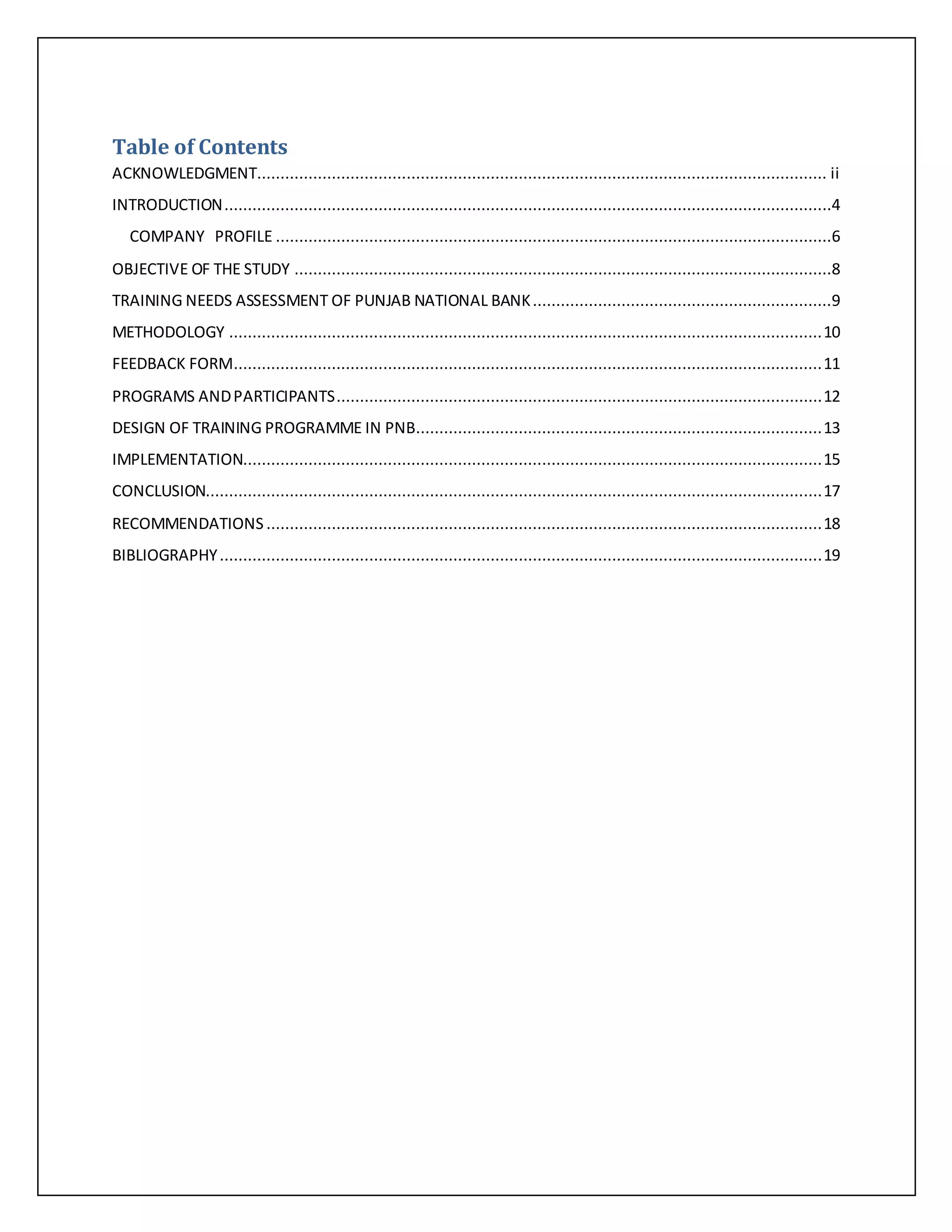 Table of Contents
ACKNOWLEDGMENT.......................................................................................................................... ii
INTRODUCTION..................................................................................................................................4
COMPANY PROFILE .......................................................................................................................6
OBJECTIVE OF THE STUDY ...................................................................................................................8
TRAINING NEEDS ASSESSMENT OF PUNJAB NATIONAL BANK................................................................9
METHODOLOGY ...............................................................................................................................10
FEEDBACK FORM..............................................................................................................................11
PROGRAMS ANDPARTICIPANTS........................................................................................................12
DESIGN OF TRAINING PROGRAMME IN PNB.......................................................................................13
IMPLEMENTATION............................................................................................................................15
CONCLUSION....................................................................................................................................17
RECOMMENDATIONS .......................................................................................................................18
BIBLIOGRAPHY.................................................................................................................................19
 