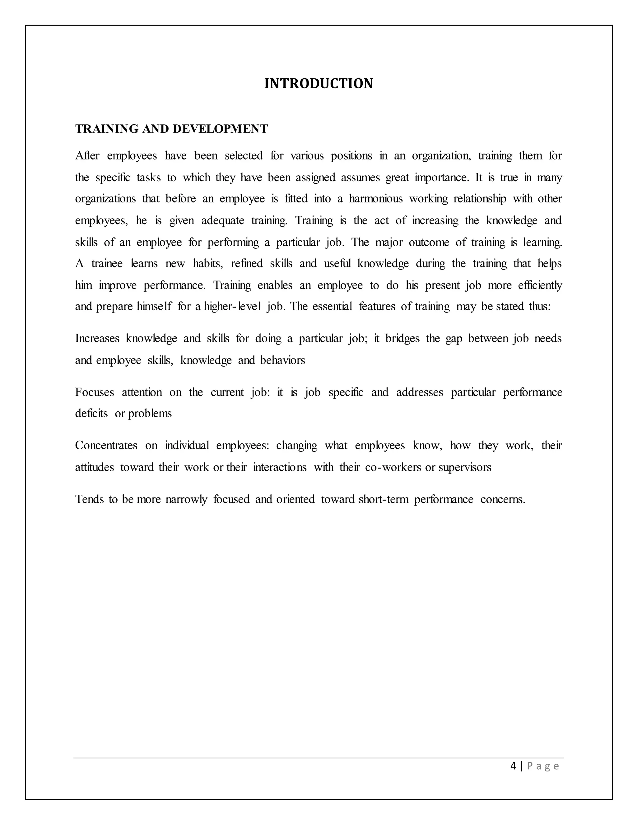 4 | P a g e
INTRODUCTION
TRAINING AND DEVELOPMENT
After employees have been selected for various positions in an organization, training them for
the specific tasks to which they have been assigned assumes great importance. It is true in many
organizations that before an employee is fitted into a harmonious working relationship with other
employees, he is given adequate training. Training is the act of increasing the knowledge and
skills of an employee for performing a particular job. The major outcome of training is learning.
A trainee learns new habits, refined skills and useful knowledge during the training that helps
him improve performance. Training enables an employee to do his present job more efficiently
and prepare himself for a higher-level job. The essential features of training may be stated thus:
Increases knowledge and skills for doing a particular job; it bridges the gap between job needs
and employee skills, knowledge and behaviors
Focuses attention on the current job: it is job specific and addresses particular performance
deficits or problems
Concentrates on individual employees: changing what employees know, how they work, their
attitudes toward their work or their interactions with their co-workers or supervisors
Tends to be more narrowly focused and oriented toward short-term performance concerns.
 