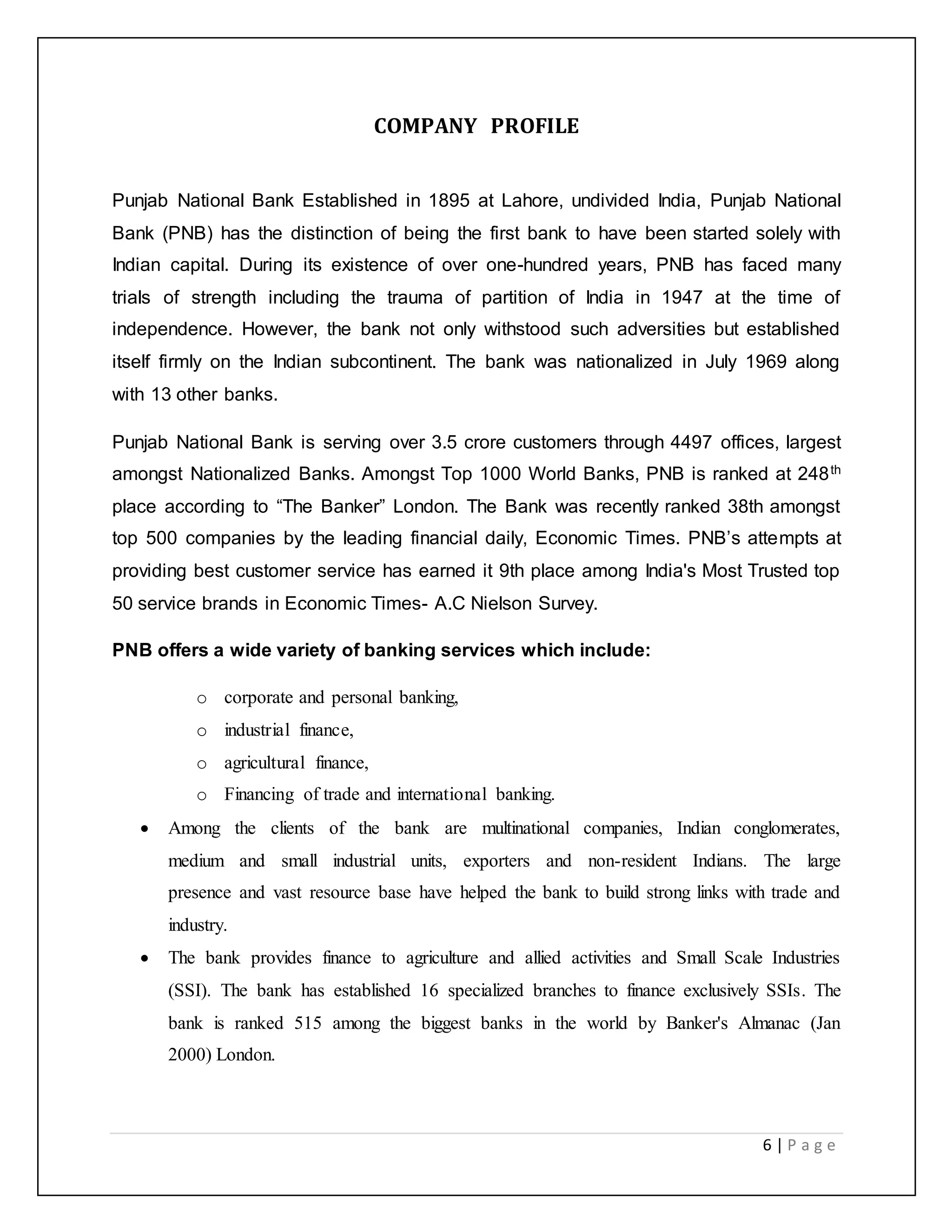 6 | P a g e
COMPANY PROFILE
Punjab National Bank Established in 1895 at Lahore, undivided India, Punjab National
Bank (PNB) has the distinction of being the first bank to have been started solely with
Indian capital. During its existence of over one-hundred years, PNB has faced many
trials of strength including the trauma of partition of India in 1947 at the time of
independence. However, the bank not only withstood such adversities but established
itself firmly on the Indian subcontinent. The bank was nationalized in July 1969 along
with 13 other banks.
Punjab National Bank is serving over 3.5 crore customers through 4497 offices, largest
amongst Nationalized Banks. Amongst Top 1000 World Banks, PNB is ranked at 248th
place according to “The Banker” London. The Bank was recently ranked 38th amongst
top 500 companies by the leading financial daily, Economic Times. PNB’s attempts at
providing best customer service has earned it 9th place among India's Most Trusted top
50 service brands in Economic Times- A.C Nielson Survey.
PNB offers a wide variety of banking services which include:
o corporate and personal banking,
o industrial finance,
o agricultural finance,
o Financing of trade and international banking.
 Among the clients of the bank are multinational companies, Indian conglomerates,
medium and small industrial units, exporters and non-resident Indians. The large
presence and vast resource base have helped the bank to build strong links with trade and
industry.
 The bank provides finance to agriculture and allied activities and Small Scale Industries
(SSI). The bank has established 16 specialized branches to finance exclusively SSIs. The
bank is ranked 515 among the biggest banks in the world by Banker's Almanac (Jan
2000) London.
 